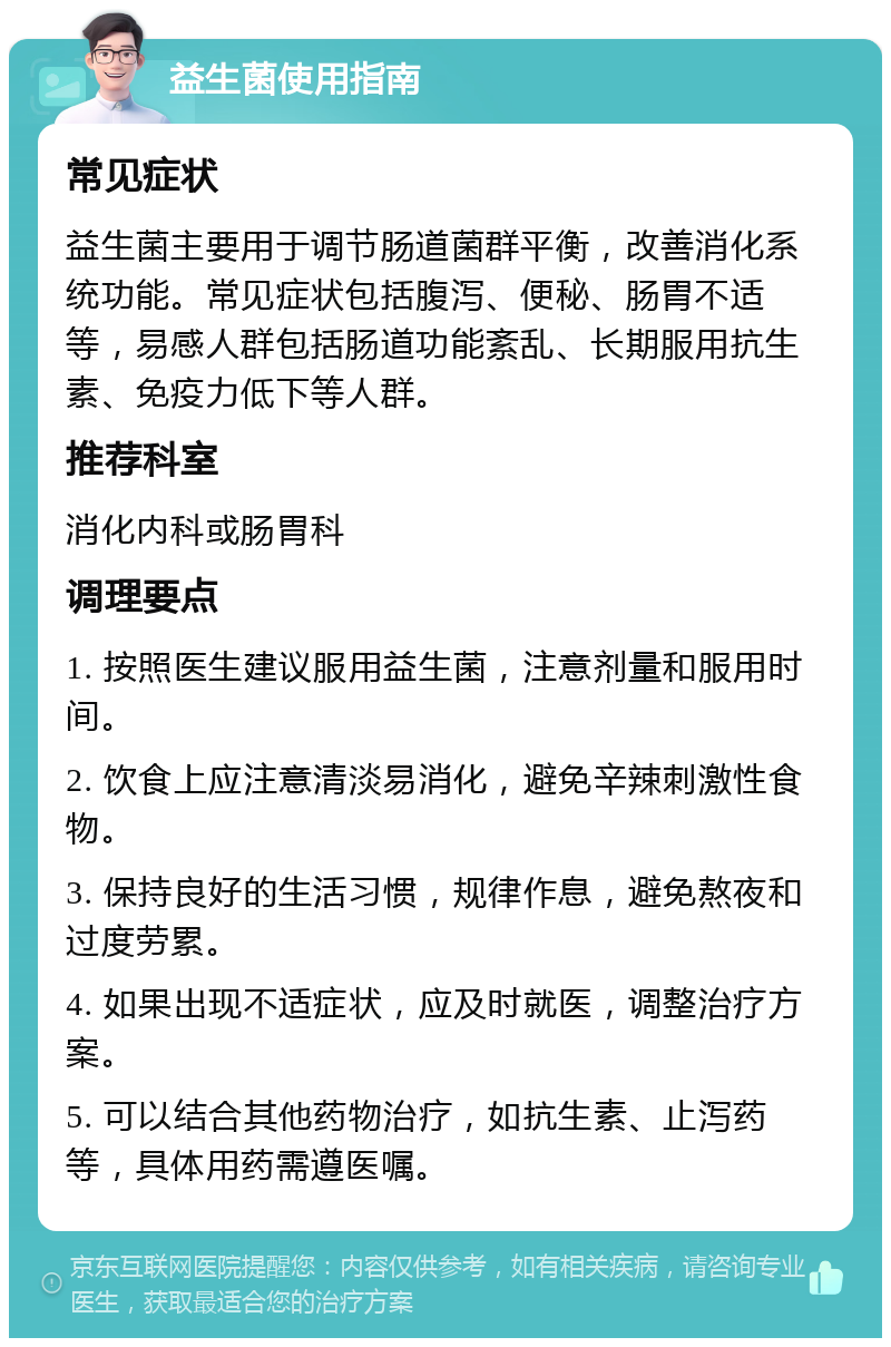 益生菌使用指南 常见症状 益生菌主要用于调节肠道菌群平衡，改善消化系统功能。常见症状包括腹泻、便秘、肠胃不适等，易感人群包括肠道功能紊乱、长期服用抗生素、免疫力低下等人群。 推荐科室 消化内科或肠胃科 调理要点 1. 按照医生建议服用益生菌，注意剂量和服用时间。 2. 饮食上应注意清淡易消化，避免辛辣刺激性食物。 3. 保持良好的生活习惯，规律作息，避免熬夜和过度劳累。 4. 如果出现不适症状，应及时就医，调整治疗方案。 5. 可以结合其他药物治疗，如抗生素、止泻药等，具体用药需遵医嘱。