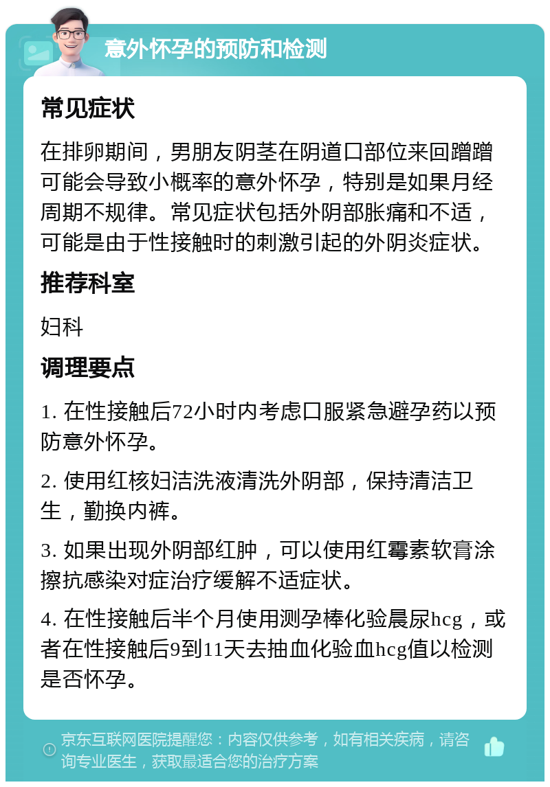 意外怀孕的预防和检测 常见症状 在排卵期间，男朋友阴茎在阴道口部位来回蹭蹭可能会导致小概率的意外怀孕，特别是如果月经周期不规律。常见症状包括外阴部胀痛和不适，可能是由于性接触时的刺激引起的外阴炎症状。 推荐科室 妇科 调理要点 1. 在性接触后72小时内考虑口服紧急避孕药以预防意外怀孕。 2. 使用红核妇洁洗液清洗外阴部，保持清洁卫生，勤换内裤。 3. 如果出现外阴部红肿，可以使用红霉素软膏涂擦抗感染对症治疗缓解不适症状。 4. 在性接触后半个月使用测孕棒化验晨尿hcg，或者在性接触后9到11天去抽血化验血hcg值以检测是否怀孕。