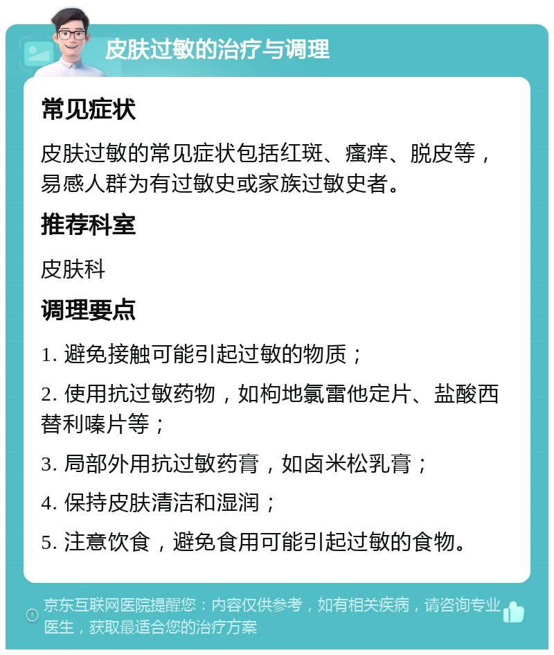 皮肤过敏的治疗与调理 常见症状 皮肤过敏的常见症状包括红斑、瘙痒、脱皮等，易感人群为有过敏史或家族过敏史者。 推荐科室 皮肤科 调理要点 1. 避免接触可能引起过敏的物质； 2. 使用抗过敏药物，如枸地氯雷他定片、盐酸西替利嗪片等； 3. 局部外用抗过敏药膏，如卤米松乳膏； 4. 保持皮肤清洁和湿润； 5. 注意饮食，避免食用可能引起过敏的食物。