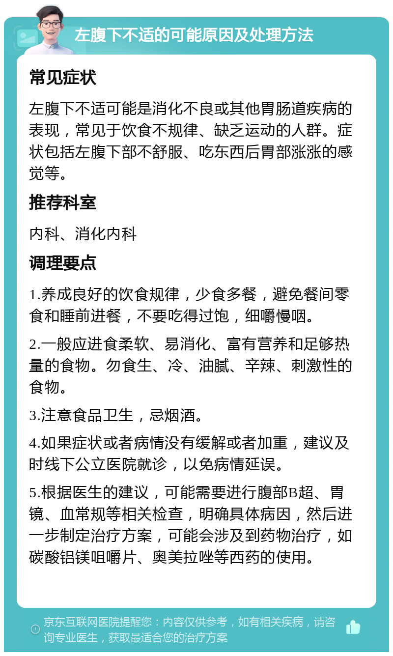 左腹下不适的可能原因及处理方法 常见症状 左腹下不适可能是消化不良或其他胃肠道疾病的表现，常见于饮食不规律、缺乏运动的人群。症状包括左腹下部不舒服、吃东西后胃部涨涨的感觉等。 推荐科室 内科、消化内科 调理要点 1.养成良好的饮食规律，少食多餐，避免餐间零食和睡前进餐，不要吃得过饱，细嚼慢咽。 2.一般应进食柔软、易消化、富有营养和足够热量的食物。勿食生、冷、油腻、辛辣、刺激性的食物。 3.注意食品卫生，忌烟酒。 4.如果症状或者病情没有缓解或者加重，建议及时线下公立医院就诊，以免病情延误。 5.根据医生的建议，可能需要进行腹部B超、胃镜、血常规等相关检查，明确具体病因，然后进一步制定治疗方案，可能会涉及到药物治疗，如碳酸铝镁咀嚼片、奥美拉唑等西药的使用。