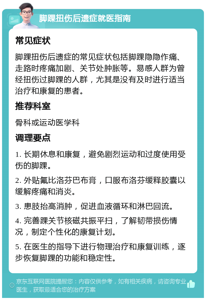 脚踝扭伤后遗症就医指南 常见症状 脚踝扭伤后遗症的常见症状包括脚踝隐隐作痛、走路时疼痛加剧、关节处肿胀等。易感人群为曾经扭伤过脚踝的人群，尤其是没有及时进行适当治疗和康复的患者。 推荐科室 骨科或运动医学科 调理要点 1. 长期休息和康复，避免剧烈运动和过度使用受伤的脚踝。 2. 外贴氟比洛芬巴布膏，口服布洛芬缓释胶囊以缓解疼痛和消炎。 3. 患肢抬高消肿，促进血液循环和淋巴回流。 4. 完善踝关节核磁共振平扫，了解韧带损伤情况，制定个性化的康复计划。 5. 在医生的指导下进行物理治疗和康复训练，逐步恢复脚踝的功能和稳定性。