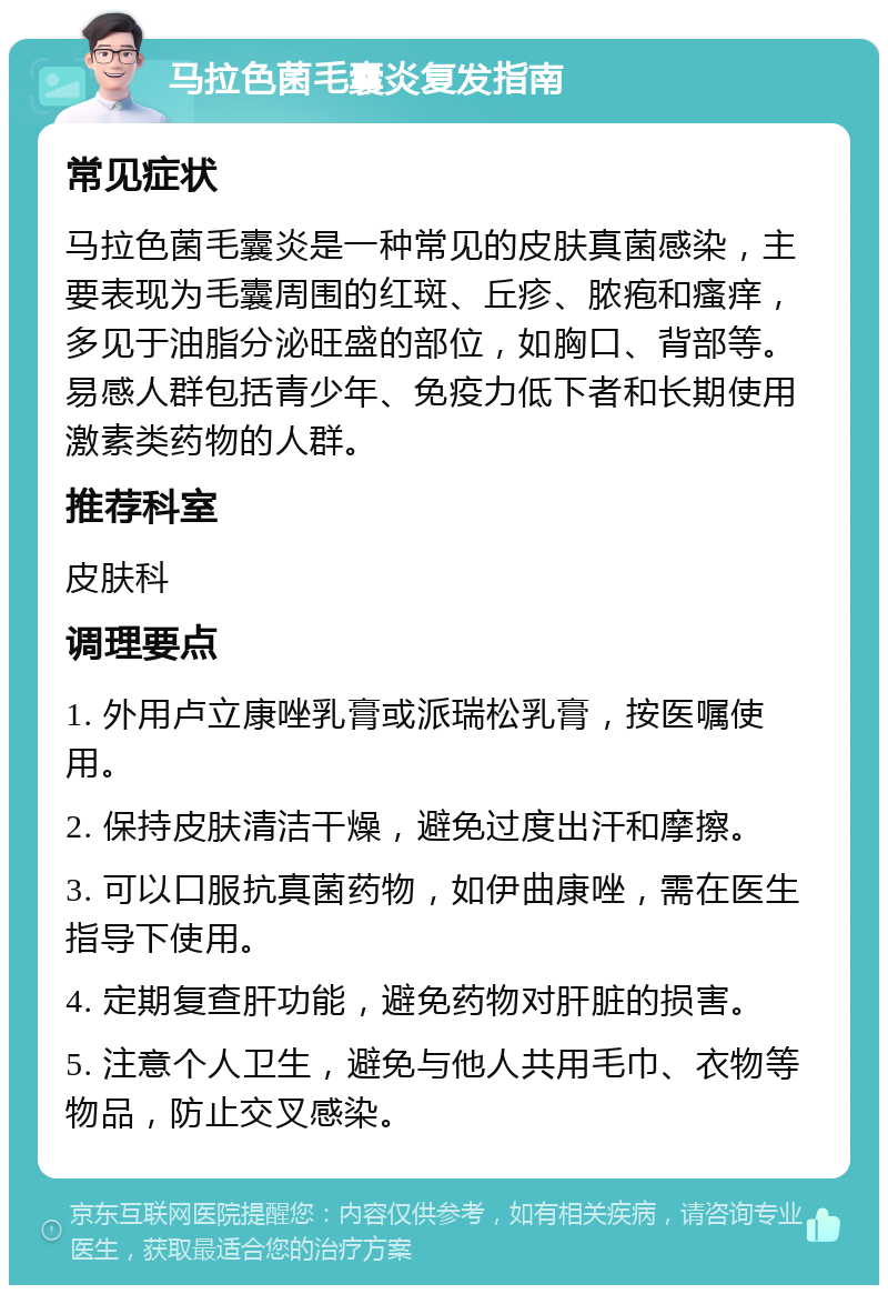 马拉色菌毛囊炎复发指南 常见症状 马拉色菌毛囊炎是一种常见的皮肤真菌感染，主要表现为毛囊周围的红斑、丘疹、脓疱和瘙痒，多见于油脂分泌旺盛的部位，如胸口、背部等。易感人群包括青少年、免疫力低下者和长期使用激素类药物的人群。 推荐科室 皮肤科 调理要点 1. 外用卢立康唑乳膏或派瑞松乳膏，按医嘱使用。 2. 保持皮肤清洁干燥，避免过度出汗和摩擦。 3. 可以口服抗真菌药物，如伊曲康唑，需在医生指导下使用。 4. 定期复查肝功能，避免药物对肝脏的损害。 5. 注意个人卫生，避免与他人共用毛巾、衣物等物品，防止交叉感染。