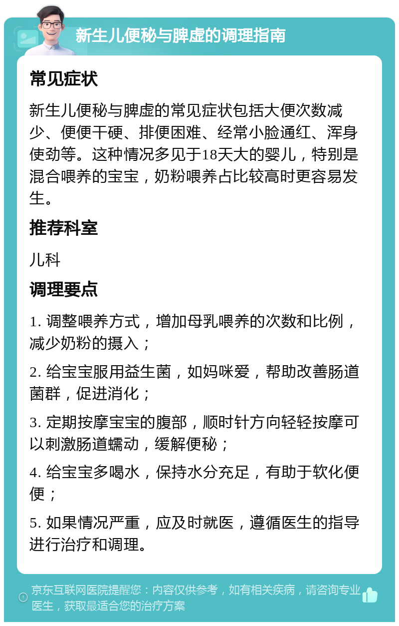 新生儿便秘与脾虚的调理指南 常见症状 新生儿便秘与脾虚的常见症状包括大便次数减少、便便干硬、排便困难、经常小脸通红、浑身使劲等。这种情况多见于18天大的婴儿，特别是混合喂养的宝宝，奶粉喂养占比较高时更容易发生。 推荐科室 儿科 调理要点 1. 调整喂养方式，增加母乳喂养的次数和比例，减少奶粉的摄入； 2. 给宝宝服用益生菌，如妈咪爱，帮助改善肠道菌群，促进消化； 3. 定期按摩宝宝的腹部，顺时针方向轻轻按摩可以刺激肠道蠕动，缓解便秘； 4. 给宝宝多喝水，保持水分充足，有助于软化便便； 5. 如果情况严重，应及时就医，遵循医生的指导进行治疗和调理。