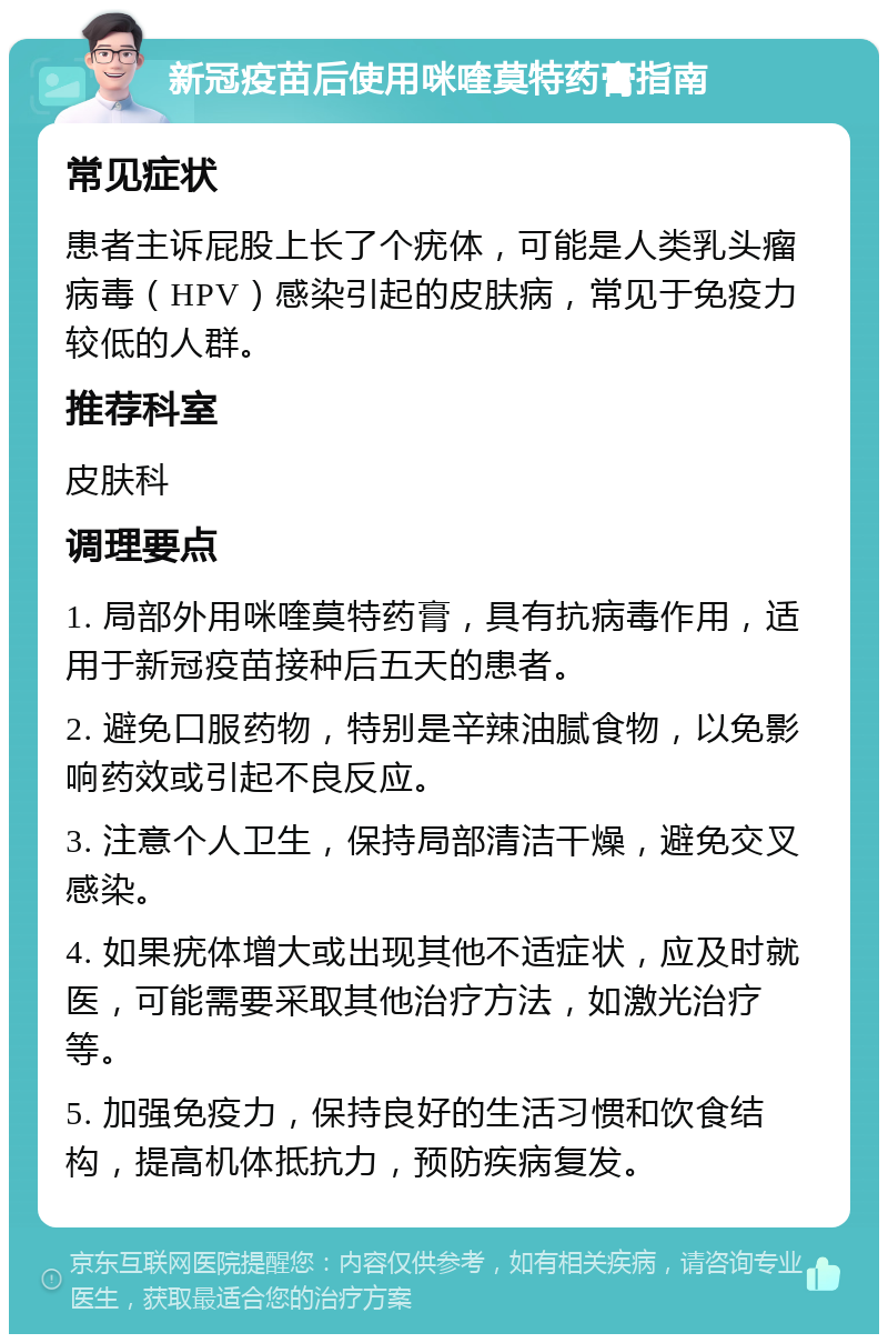 新冠疫苗后使用咪喹莫特药膏指南 常见症状 患者主诉屁股上长了个疣体，可能是人类乳头瘤病毒（HPV）感染引起的皮肤病，常见于免疫力较低的人群。 推荐科室 皮肤科 调理要点 1. 局部外用咪喹莫特药膏，具有抗病毒作用，适用于新冠疫苗接种后五天的患者。 2. 避免口服药物，特别是辛辣油腻食物，以免影响药效或引起不良反应。 3. 注意个人卫生，保持局部清洁干燥，避免交叉感染。 4. 如果疣体增大或出现其他不适症状，应及时就医，可能需要采取其他治疗方法，如激光治疗等。 5. 加强免疫力，保持良好的生活习惯和饮食结构，提高机体抵抗力，预防疾病复发。