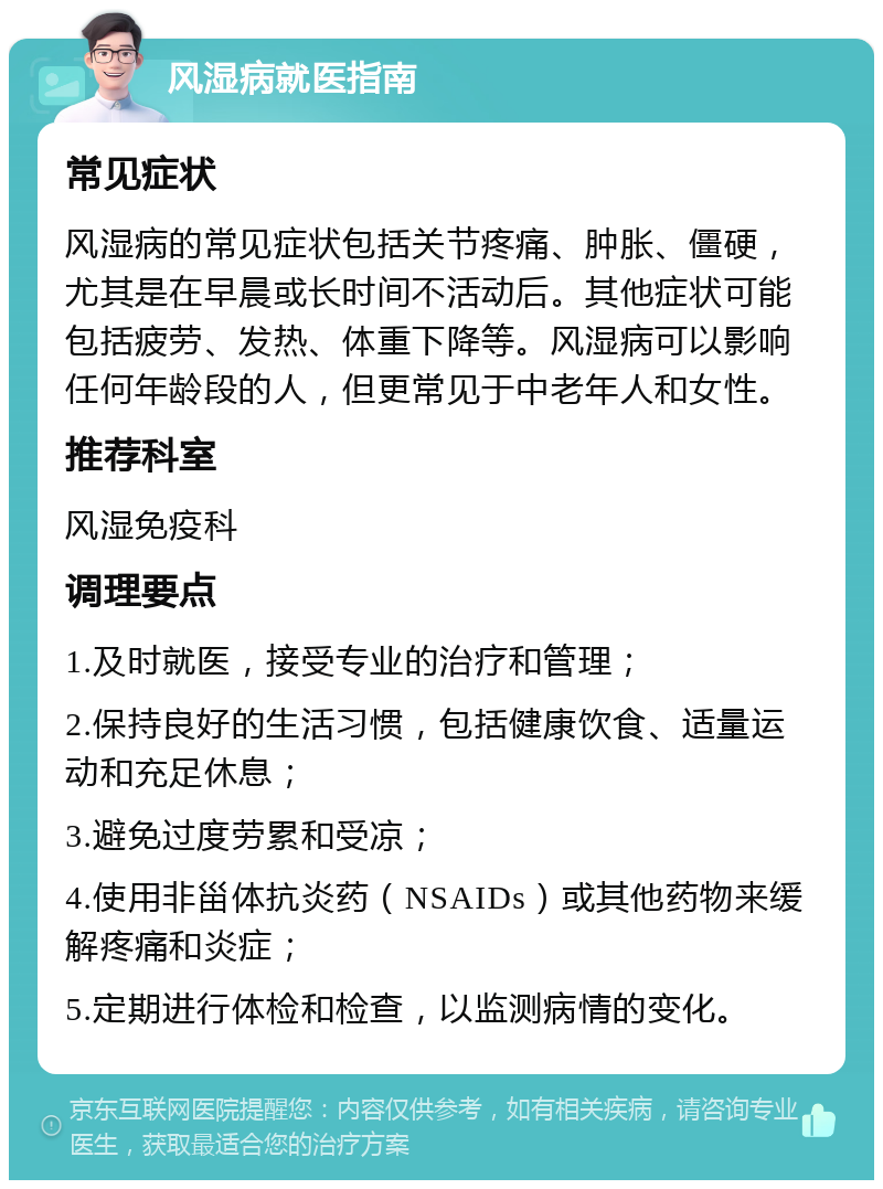 风湿病就医指南 常见症状 风湿病的常见症状包括关节疼痛、肿胀、僵硬，尤其是在早晨或长时间不活动后。其他症状可能包括疲劳、发热、体重下降等。风湿病可以影响任何年龄段的人，但更常见于中老年人和女性。 推荐科室 风湿免疫科 调理要点 1.及时就医，接受专业的治疗和管理； 2.保持良好的生活习惯，包括健康饮食、适量运动和充足休息； 3.避免过度劳累和受凉； 4.使用非甾体抗炎药（NSAIDs）或其他药物来缓解疼痛和炎症； 5.定期进行体检和检查，以监测病情的变化。