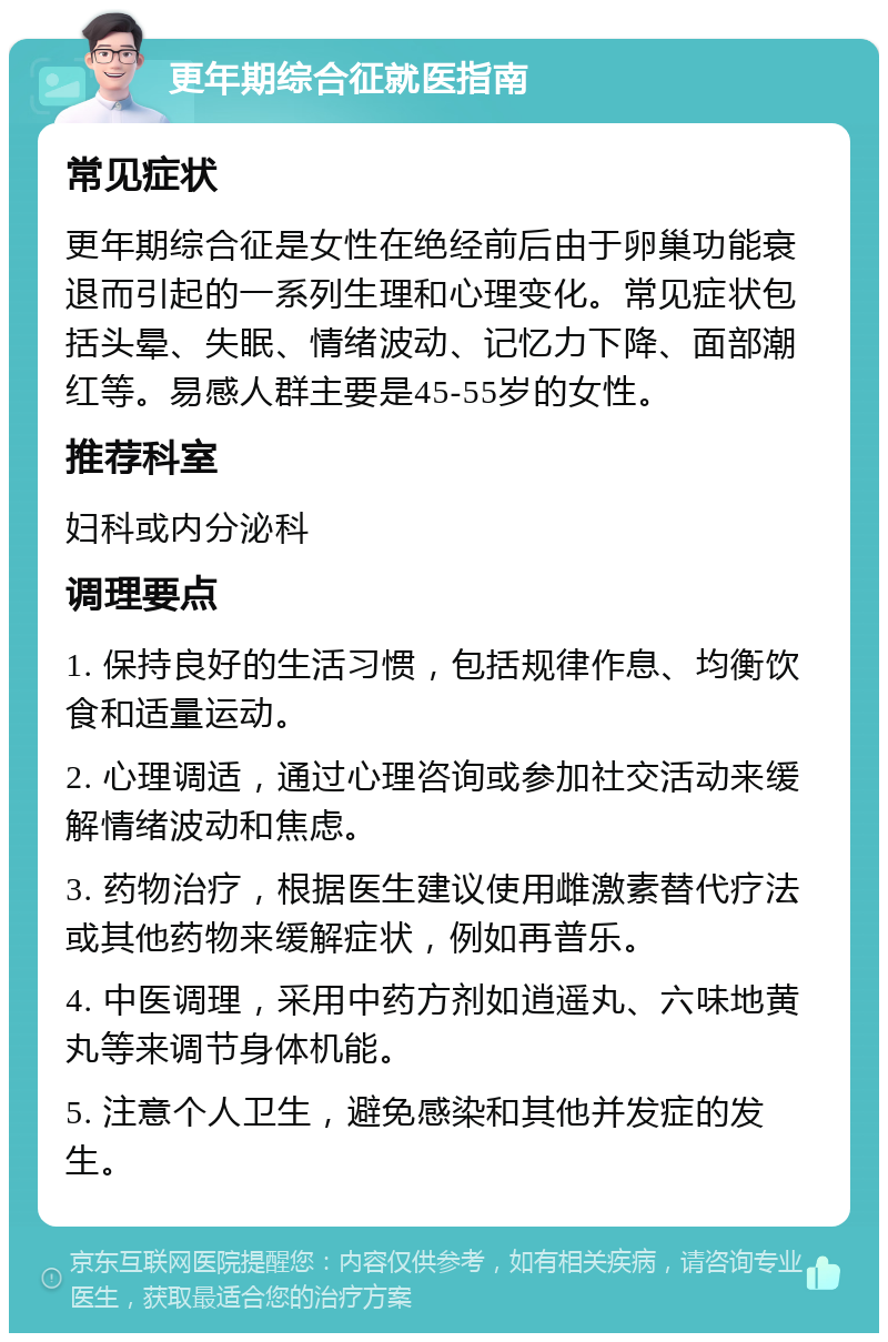 更年期综合征就医指南 常见症状 更年期综合征是女性在绝经前后由于卵巢功能衰退而引起的一系列生理和心理变化。常见症状包括头晕、失眠、情绪波动、记忆力下降、面部潮红等。易感人群主要是45-55岁的女性。 推荐科室 妇科或内分泌科 调理要点 1. 保持良好的生活习惯，包括规律作息、均衡饮食和适量运动。 2. 心理调适，通过心理咨询或参加社交活动来缓解情绪波动和焦虑。 3. 药物治疗，根据医生建议使用雌激素替代疗法或其他药物来缓解症状，例如再普乐。 4. 中医调理，采用中药方剂如逍遥丸、六味地黄丸等来调节身体机能。 5. 注意个人卫生，避免感染和其他并发症的发生。