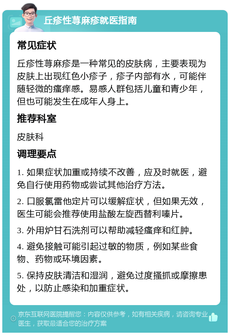 丘疹性荨麻疹就医指南 常见症状 丘疹性荨麻疹是一种常见的皮肤病，主要表现为皮肤上出现红色小疹子，疹子内部有水，可能伴随轻微的瘙痒感。易感人群包括儿童和青少年，但也可能发生在成年人身上。 推荐科室 皮肤科 调理要点 1. 如果症状加重或持续不改善，应及时就医，避免自行使用药物或尝试其他治疗方法。 2. 口服氯雷他定片可以缓解症状，但如果无效，医生可能会推荐使用盐酸左旋西替利嗪片。 3. 外用炉甘石洗剂可以帮助减轻瘙痒和红肿。 4. 避免接触可能引起过敏的物质，例如某些食物、药物或环境因素。 5. 保持皮肤清洁和湿润，避免过度搔抓或摩擦患处，以防止感染和加重症状。