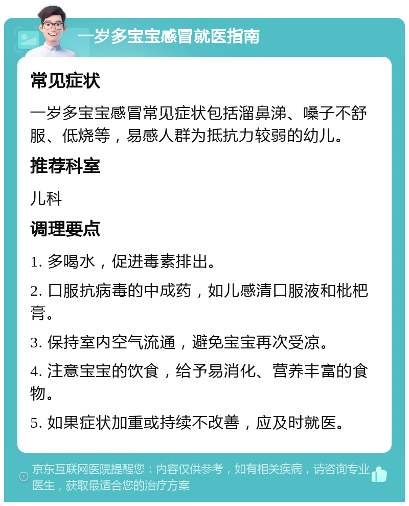 一岁多宝宝感冒就医指南 常见症状 一岁多宝宝感冒常见症状包括溜鼻涕、嗓子不舒服、低烧等，易感人群为抵抗力较弱的幼儿。 推荐科室 儿科 调理要点 1. 多喝水，促进毒素排出。 2. 口服抗病毒的中成药，如儿感清口服液和枇杷膏。 3. 保持室内空气流通，避免宝宝再次受凉。 4. 注意宝宝的饮食，给予易消化、营养丰富的食物。 5. 如果症状加重或持续不改善，应及时就医。