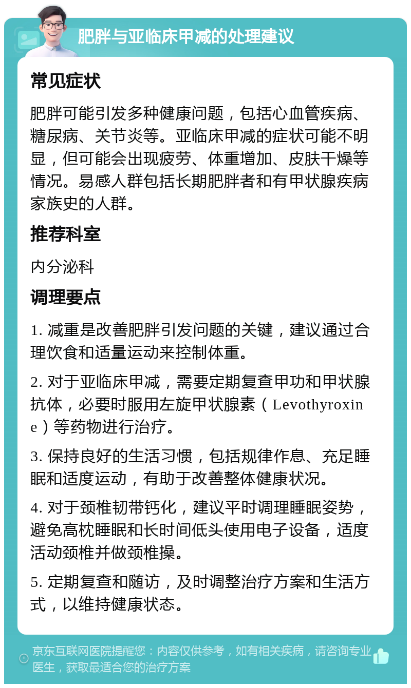 肥胖与亚临床甲减的处理建议 常见症状 肥胖可能引发多种健康问题，包括心血管疾病、糖尿病、关节炎等。亚临床甲减的症状可能不明显，但可能会出现疲劳、体重增加、皮肤干燥等情况。易感人群包括长期肥胖者和有甲状腺疾病家族史的人群。 推荐科室 内分泌科 调理要点 1. 减重是改善肥胖引发问题的关键，建议通过合理饮食和适量运动来控制体重。 2. 对于亚临床甲减，需要定期复查甲功和甲状腺抗体，必要时服用左旋甲状腺素（Levothyroxine）等药物进行治疗。 3. 保持良好的生活习惯，包括规律作息、充足睡眠和适度运动，有助于改善整体健康状况。 4. 对于颈椎韧带钙化，建议平时调理睡眠姿势，避免高枕睡眠和长时间低头使用电子设备，适度活动颈椎并做颈椎操。 5. 定期复查和随访，及时调整治疗方案和生活方式，以维持健康状态。