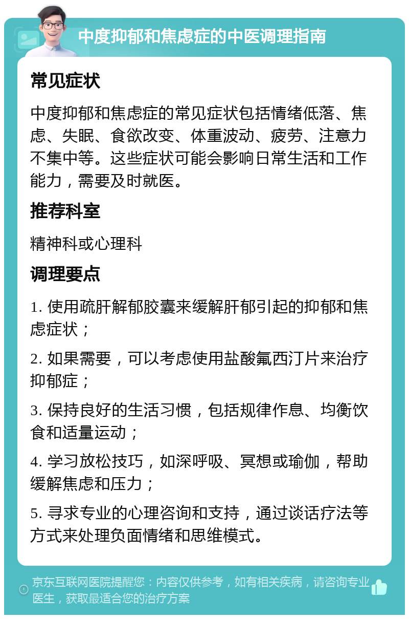 中度抑郁和焦虑症的中医调理指南 常见症状 中度抑郁和焦虑症的常见症状包括情绪低落、焦虑、失眠、食欲改变、体重波动、疲劳、注意力不集中等。这些症状可能会影响日常生活和工作能力，需要及时就医。 推荐科室 精神科或心理科 调理要点 1. 使用疏肝解郁胶囊来缓解肝郁引起的抑郁和焦虑症状； 2. 如果需要，可以考虑使用盐酸氟西汀片来治疗抑郁症； 3. 保持良好的生活习惯，包括规律作息、均衡饮食和适量运动； 4. 学习放松技巧，如深呼吸、冥想或瑜伽，帮助缓解焦虑和压力； 5. 寻求专业的心理咨询和支持，通过谈话疗法等方式来处理负面情绪和思维模式。