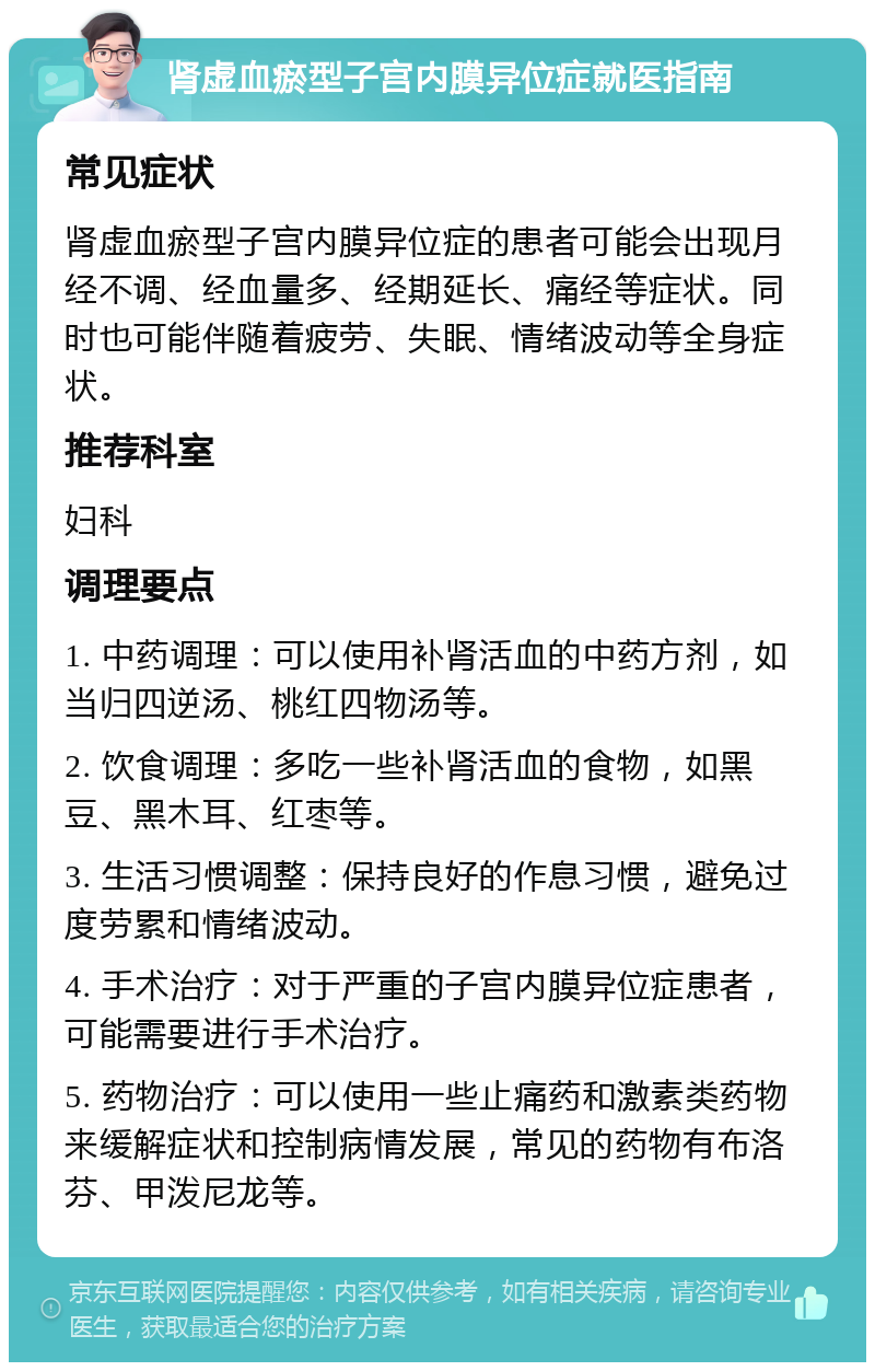 肾虚血瘀型子宫内膜异位症就医指南 常见症状 肾虚血瘀型子宫内膜异位症的患者可能会出现月经不调、经血量多、经期延长、痛经等症状。同时也可能伴随着疲劳、失眠、情绪波动等全身症状。 推荐科室 妇科 调理要点 1. 中药调理：可以使用补肾活血的中药方剂，如当归四逆汤、桃红四物汤等。 2. 饮食调理：多吃一些补肾活血的食物，如黑豆、黑木耳、红枣等。 3. 生活习惯调整：保持良好的作息习惯，避免过度劳累和情绪波动。 4. 手术治疗：对于严重的子宫内膜异位症患者，可能需要进行手术治疗。 5. 药物治疗：可以使用一些止痛药和激素类药物来缓解症状和控制病情发展，常见的药物有布洛芬、甲泼尼龙等。