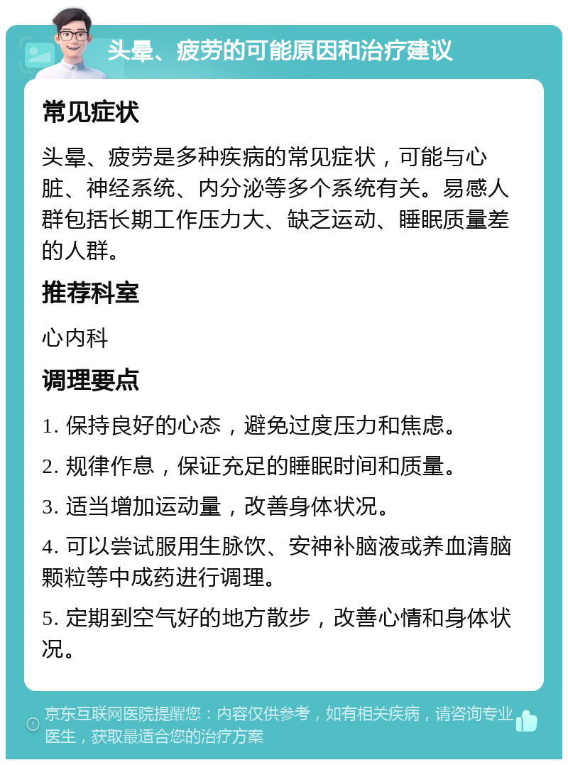 头晕、疲劳的可能原因和治疗建议 常见症状 头晕、疲劳是多种疾病的常见症状，可能与心脏、神经系统、内分泌等多个系统有关。易感人群包括长期工作压力大、缺乏运动、睡眠质量差的人群。 推荐科室 心内科 调理要点 1. 保持良好的心态，避免过度压力和焦虑。 2. 规律作息，保证充足的睡眠时间和质量。 3. 适当增加运动量，改善身体状况。 4. 可以尝试服用生脉饮、安神补脑液或养血清脑颗粒等中成药进行调理。 5. 定期到空气好的地方散步，改善心情和身体状况。