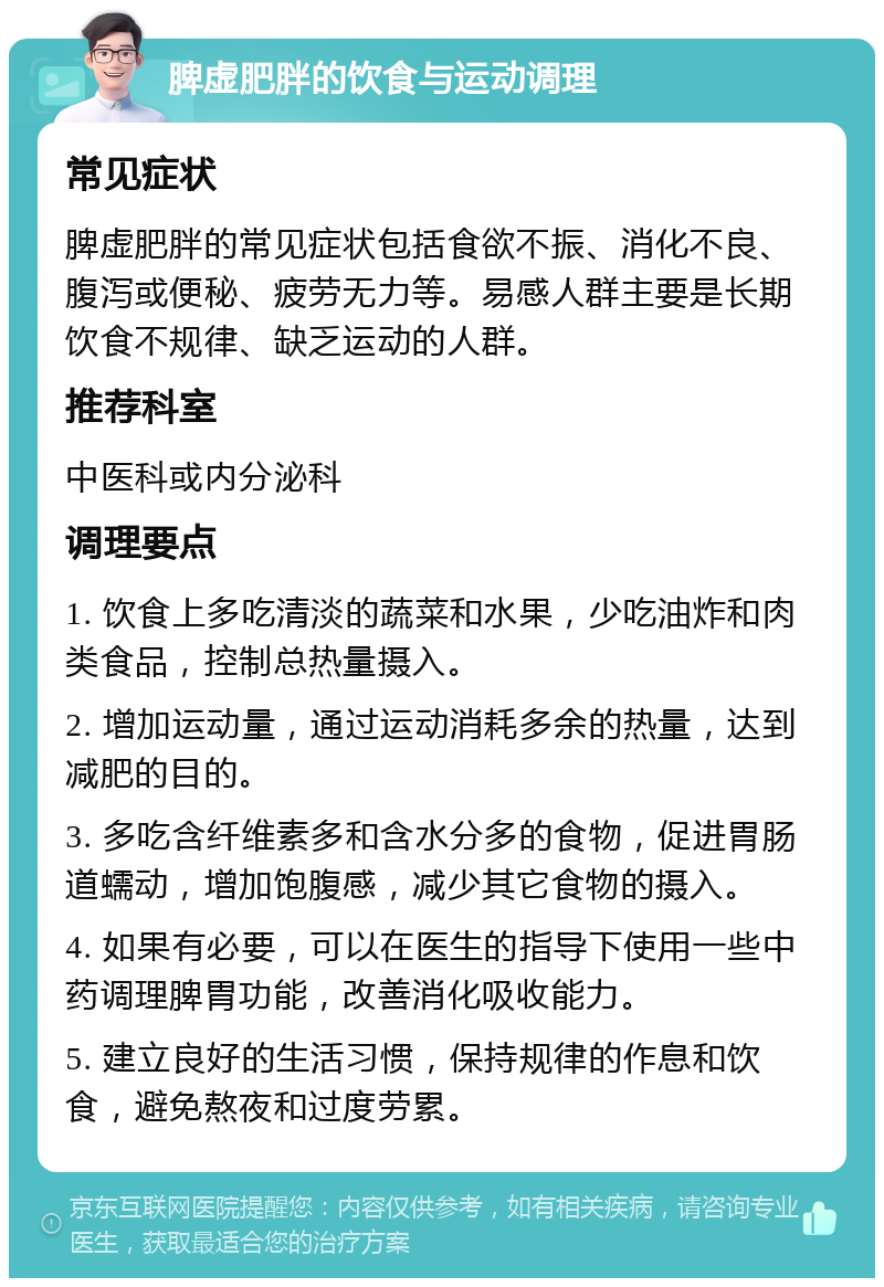 脾虚肥胖的饮食与运动调理 常见症状 脾虚肥胖的常见症状包括食欲不振、消化不良、腹泻或便秘、疲劳无力等。易感人群主要是长期饮食不规律、缺乏运动的人群。 推荐科室 中医科或内分泌科 调理要点 1. 饮食上多吃清淡的蔬菜和水果，少吃油炸和肉类食品，控制总热量摄入。 2. 增加运动量，通过运动消耗多余的热量，达到减肥的目的。 3. 多吃含纤维素多和含水分多的食物，促进胃肠道蠕动，增加饱腹感，减少其它食物的摄入。 4. 如果有必要，可以在医生的指导下使用一些中药调理脾胃功能，改善消化吸收能力。 5. 建立良好的生活习惯，保持规律的作息和饮食，避免熬夜和过度劳累。