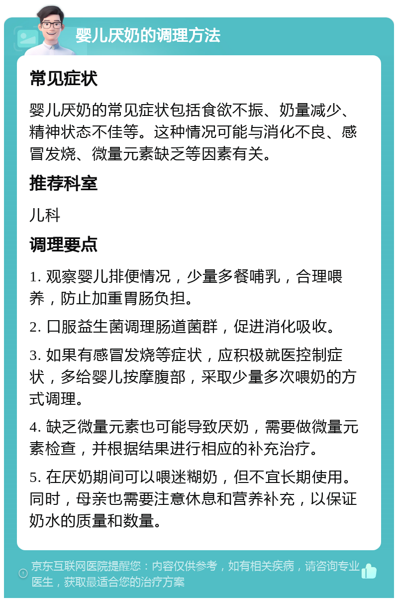 婴儿厌奶的调理方法 常见症状 婴儿厌奶的常见症状包括食欲不振、奶量减少、精神状态不佳等。这种情况可能与消化不良、感冒发烧、微量元素缺乏等因素有关。 推荐科室 儿科 调理要点 1. 观察婴儿排便情况，少量多餐哺乳，合理喂养，防止加重胃肠负担。 2. 口服益生菌调理肠道菌群，促进消化吸收。 3. 如果有感冒发烧等症状，应积极就医控制症状，多给婴儿按摩腹部，采取少量多次喂奶的方式调理。 4. 缺乏微量元素也可能导致厌奶，需要做微量元素检查，并根据结果进行相应的补充治疗。 5. 在厌奶期间可以喂迷糊奶，但不宜长期使用。同时，母亲也需要注意休息和营养补充，以保证奶水的质量和数量。