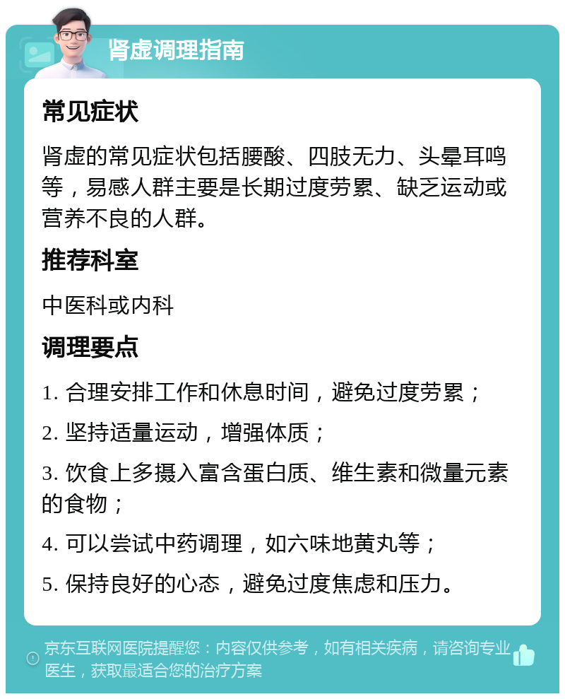 肾虚调理指南 常见症状 肾虚的常见症状包括腰酸、四肢无力、头晕耳鸣等，易感人群主要是长期过度劳累、缺乏运动或营养不良的人群。 推荐科室 中医科或内科 调理要点 1. 合理安排工作和休息时间，避免过度劳累； 2. 坚持适量运动，增强体质； 3. 饮食上多摄入富含蛋白质、维生素和微量元素的食物； 4. 可以尝试中药调理，如六味地黄丸等； 5. 保持良好的心态，避免过度焦虑和压力。