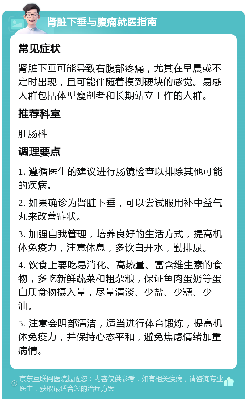 肾脏下垂与腹痛就医指南 常见症状 肾脏下垂可能导致右腹部疼痛，尤其在早晨或不定时出现，且可能伴随着摸到硬块的感觉。易感人群包括体型瘦削者和长期站立工作的人群。 推荐科室 肛肠科 调理要点 1. 遵循医生的建议进行肠镜检查以排除其他可能的疾病。 2. 如果确诊为肾脏下垂，可以尝试服用补中益气丸来改善症状。 3. 加强自我管理，培养良好的生活方式，提高机体免疫力，注意休息，多饮白开水，勤排尿。 4. 饮食上要吃易消化、高热量、富含维生素的食物，多吃新鲜蔬菜和粗杂粮，保证鱼肉蛋奶等蛋白质食物摄入量，尽量清淡、少盐、少糖、少油。 5. 注意会阴部清洁，适当进行体育锻炼，提高机体免疫力，并保持心态平和，避免焦虑情绪加重病情。