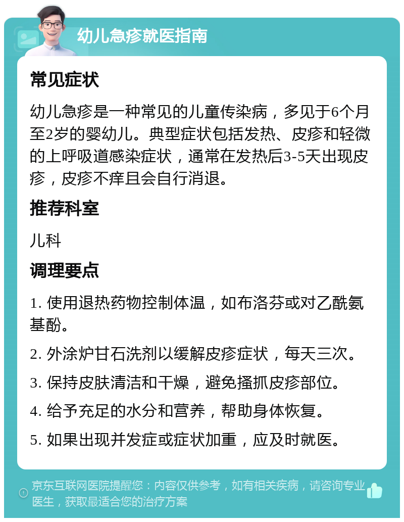 幼儿急疹就医指南 常见症状 幼儿急疹是一种常见的儿童传染病，多见于6个月至2岁的婴幼儿。典型症状包括发热、皮疹和轻微的上呼吸道感染症状，通常在发热后3-5天出现皮疹，皮疹不痒且会自行消退。 推荐科室 儿科 调理要点 1. 使用退热药物控制体温，如布洛芬或对乙酰氨基酚。 2. 外涂炉甘石洗剂以缓解皮疹症状，每天三次。 3. 保持皮肤清洁和干燥，避免搔抓皮疹部位。 4. 给予充足的水分和营养，帮助身体恢复。 5. 如果出现并发症或症状加重，应及时就医。