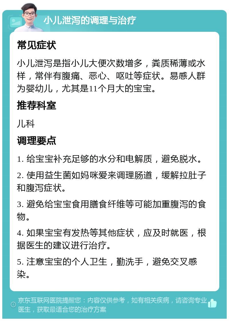 小儿泄泻的调理与治疗 常见症状 小儿泄泻是指小儿大便次数增多，粪质稀薄或水样，常伴有腹痛、恶心、呕吐等症状。易感人群为婴幼儿，尤其是11个月大的宝宝。 推荐科室 儿科 调理要点 1. 给宝宝补充足够的水分和电解质，避免脱水。 2. 使用益生菌如妈咪爱来调理肠道，缓解拉肚子和腹泻症状。 3. 避免给宝宝食用膳食纤维等可能加重腹泻的食物。 4. 如果宝宝有发热等其他症状，应及时就医，根据医生的建议进行治疗。 5. 注意宝宝的个人卫生，勤洗手，避免交叉感染。