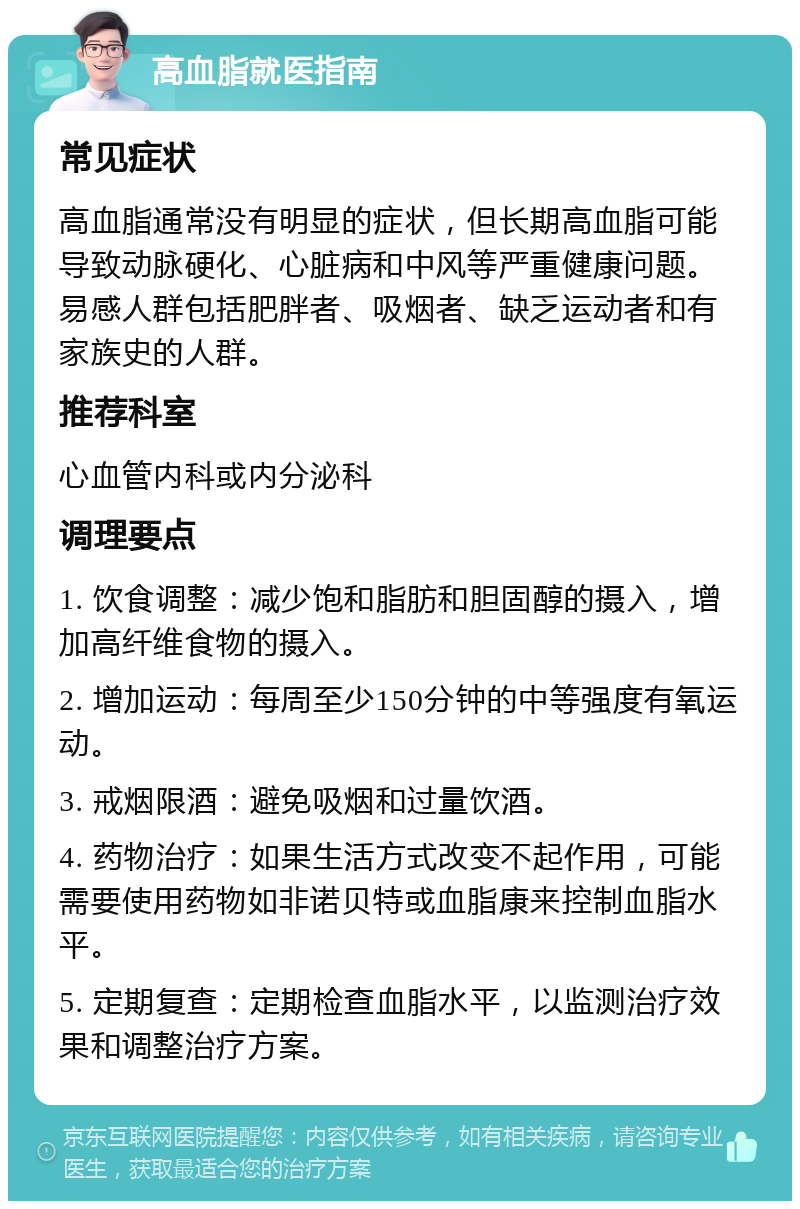 高血脂就医指南 常见症状 高血脂通常没有明显的症状，但长期高血脂可能导致动脉硬化、心脏病和中风等严重健康问题。易感人群包括肥胖者、吸烟者、缺乏运动者和有家族史的人群。 推荐科室 心血管内科或内分泌科 调理要点 1. 饮食调整：减少饱和脂肪和胆固醇的摄入，增加高纤维食物的摄入。 2. 增加运动：每周至少150分钟的中等强度有氧运动。 3. 戒烟限酒：避免吸烟和过量饮酒。 4. 药物治疗：如果生活方式改变不起作用，可能需要使用药物如非诺贝特或血脂康来控制血脂水平。 5. 定期复查：定期检查血脂水平，以监测治疗效果和调整治疗方案。