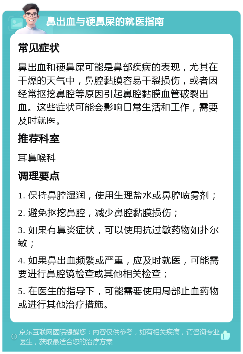 鼻出血与硬鼻屎的就医指南 常见症状 鼻出血和硬鼻屎可能是鼻部疾病的表现，尤其在干燥的天气中，鼻腔黏膜容易干裂损伤，或者因经常抠挖鼻腔等原因引起鼻腔黏膜血管破裂出血。这些症状可能会影响日常生活和工作，需要及时就医。 推荐科室 耳鼻喉科 调理要点 1. 保持鼻腔湿润，使用生理盐水或鼻腔喷雾剂； 2. 避免抠挖鼻腔，减少鼻腔黏膜损伤； 3. 如果有鼻炎症状，可以使用抗过敏药物如扑尔敏； 4. 如果鼻出血频繁或严重，应及时就医，可能需要进行鼻腔镜检查或其他相关检查； 5. 在医生的指导下，可能需要使用局部止血药物或进行其他治疗措施。