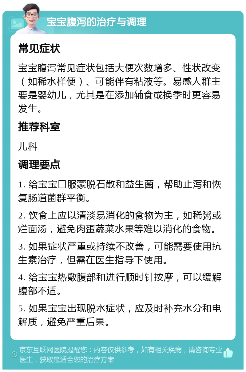 宝宝腹泻的治疗与调理 常见症状 宝宝腹泻常见症状包括大便次数增多、性状改变（如稀水样便）、可能伴有粘液等。易感人群主要是婴幼儿，尤其是在添加辅食或换季时更容易发生。 推荐科室 儿科 调理要点 1. 给宝宝口服蒙脱石散和益生菌，帮助止泻和恢复肠道菌群平衡。 2. 饮食上应以清淡易消化的食物为主，如稀粥或烂面汤，避免肉蛋蔬菜水果等难以消化的食物。 3. 如果症状严重或持续不改善，可能需要使用抗生素治疗，但需在医生指导下使用。 4. 给宝宝热敷腹部和进行顺时针按摩，可以缓解腹部不适。 5. 如果宝宝出现脱水症状，应及时补充水分和电解质，避免严重后果。