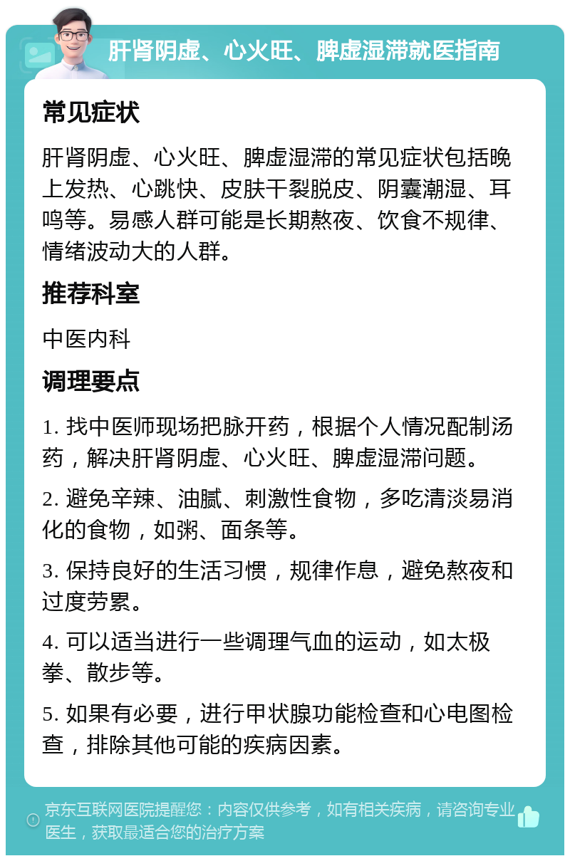 肝肾阴虚、心火旺、脾虚湿滞就医指南 常见症状 肝肾阴虚、心火旺、脾虚湿滞的常见症状包括晚上发热、心跳快、皮肤干裂脱皮、阴囊潮湿、耳鸣等。易感人群可能是长期熬夜、饮食不规律、情绪波动大的人群。 推荐科室 中医内科 调理要点 1. 找中医师现场把脉开药，根据个人情况配制汤药，解决肝肾阴虚、心火旺、脾虚湿滞问题。 2. 避免辛辣、油腻、刺激性食物，多吃清淡易消化的食物，如粥、面条等。 3. 保持良好的生活习惯，规律作息，避免熬夜和过度劳累。 4. 可以适当进行一些调理气血的运动，如太极拳、散步等。 5. 如果有必要，进行甲状腺功能检查和心电图检查，排除其他可能的疾病因素。