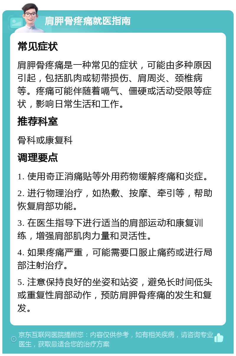 肩胛骨疼痛就医指南 常见症状 肩胛骨疼痛是一种常见的症状，可能由多种原因引起，包括肌肉或韧带损伤、肩周炎、颈椎病等。疼痛可能伴随着嗝气、僵硬或活动受限等症状，影响日常生活和工作。 推荐科室 骨科或康复科 调理要点 1. 使用奇正消痛贴等外用药物缓解疼痛和炎症。 2. 进行物理治疗，如热敷、按摩、牵引等，帮助恢复肩部功能。 3. 在医生指导下进行适当的肩部运动和康复训练，增强肩部肌肉力量和灵活性。 4. 如果疼痛严重，可能需要口服止痛药或进行局部注射治疗。 5. 注意保持良好的坐姿和站姿，避免长时间低头或重复性肩部动作，预防肩胛骨疼痛的发生和复发。