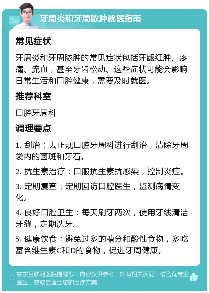 牙周炎和牙周脓肿就医指南 常见症状 牙周炎和牙周脓肿的常见症状包括牙龈红肿、疼痛、流血，甚至牙齿松动。这些症状可能会影响日常生活和口腔健康，需要及时就医。 推荐科室 口腔牙周科 调理要点 1. 刮治：去正规口腔牙周科进行刮治，清除牙周袋内的菌斑和牙石。 2. 抗生素治疗：口服抗生素抗感染，控制炎症。 3. 定期复查：定期回访口腔医生，监测病情变化。 4. 良好口腔卫生：每天刷牙两次，使用牙线清洁牙缝，定期洗牙。 5. 健康饮食：避免过多的糖分和酸性食物，多吃富含维生素C和D的食物，促进牙周健康。