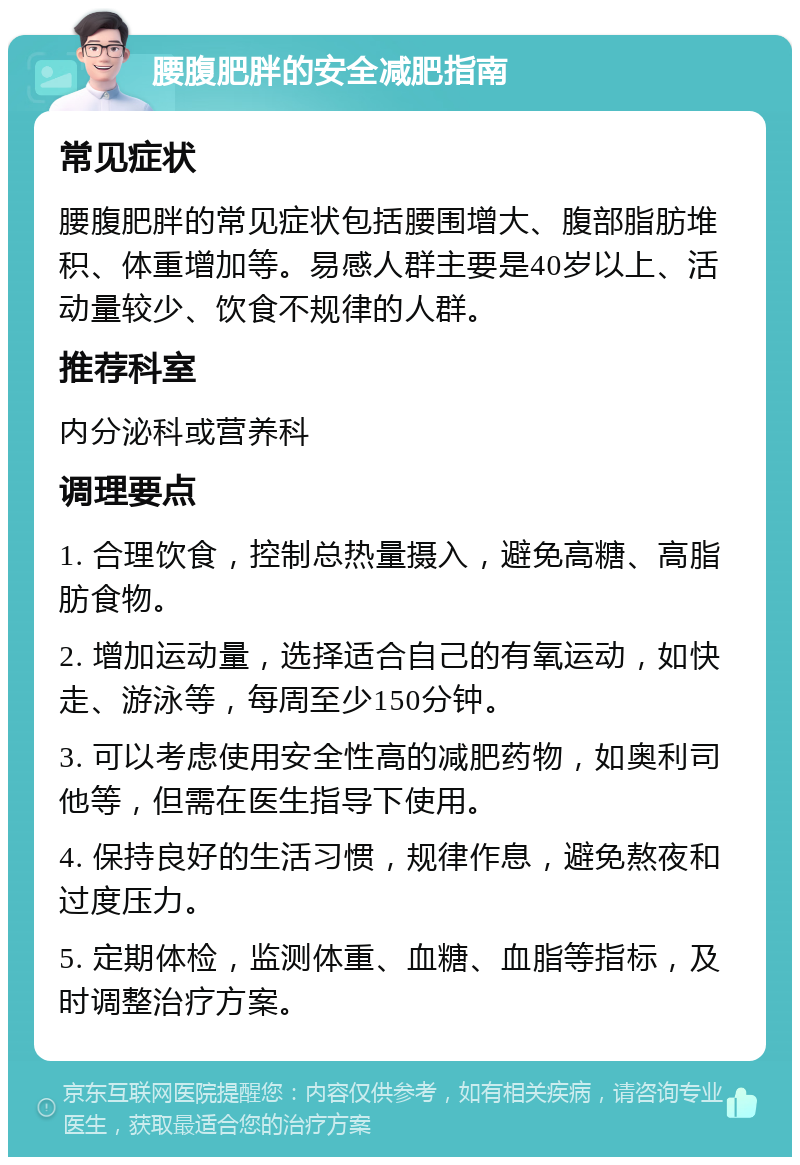 腰腹肥胖的安全减肥指南 常见症状 腰腹肥胖的常见症状包括腰围增大、腹部脂肪堆积、体重增加等。易感人群主要是40岁以上、活动量较少、饮食不规律的人群。 推荐科室 内分泌科或营养科 调理要点 1. 合理饮食，控制总热量摄入，避免高糖、高脂肪食物。 2. 增加运动量，选择适合自己的有氧运动，如快走、游泳等，每周至少150分钟。 3. 可以考虑使用安全性高的减肥药物，如奥利司他等，但需在医生指导下使用。 4. 保持良好的生活习惯，规律作息，避免熬夜和过度压力。 5. 定期体检，监测体重、血糖、血脂等指标，及时调整治疗方案。