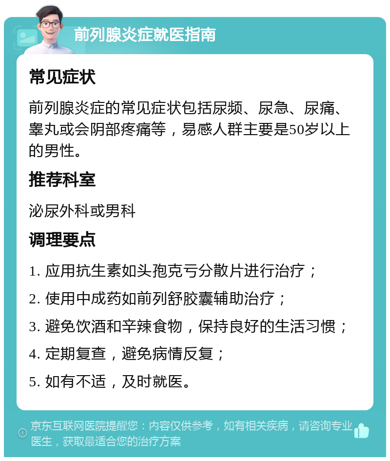 前列腺炎症就医指南 常见症状 前列腺炎症的常见症状包括尿频、尿急、尿痛、睾丸或会阴部疼痛等，易感人群主要是50岁以上的男性。 推荐科室 泌尿外科或男科 调理要点 1. 应用抗生素如头孢克亏分散片进行治疗； 2. 使用中成药如前列舒胶囊辅助治疗； 3. 避免饮酒和辛辣食物，保持良好的生活习惯； 4. 定期复查，避免病情反复； 5. 如有不适，及时就医。