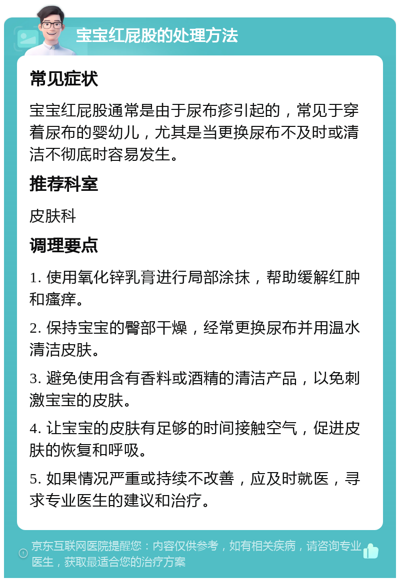 宝宝红屁股的处理方法 常见症状 宝宝红屁股通常是由于尿布疹引起的，常见于穿着尿布的婴幼儿，尤其是当更换尿布不及时或清洁不彻底时容易发生。 推荐科室 皮肤科 调理要点 1. 使用氧化锌乳膏进行局部涂抹，帮助缓解红肿和瘙痒。 2. 保持宝宝的臀部干燥，经常更换尿布并用温水清洁皮肤。 3. 避免使用含有香料或酒精的清洁产品，以免刺激宝宝的皮肤。 4. 让宝宝的皮肤有足够的时间接触空气，促进皮肤的恢复和呼吸。 5. 如果情况严重或持续不改善，应及时就医，寻求专业医生的建议和治疗。