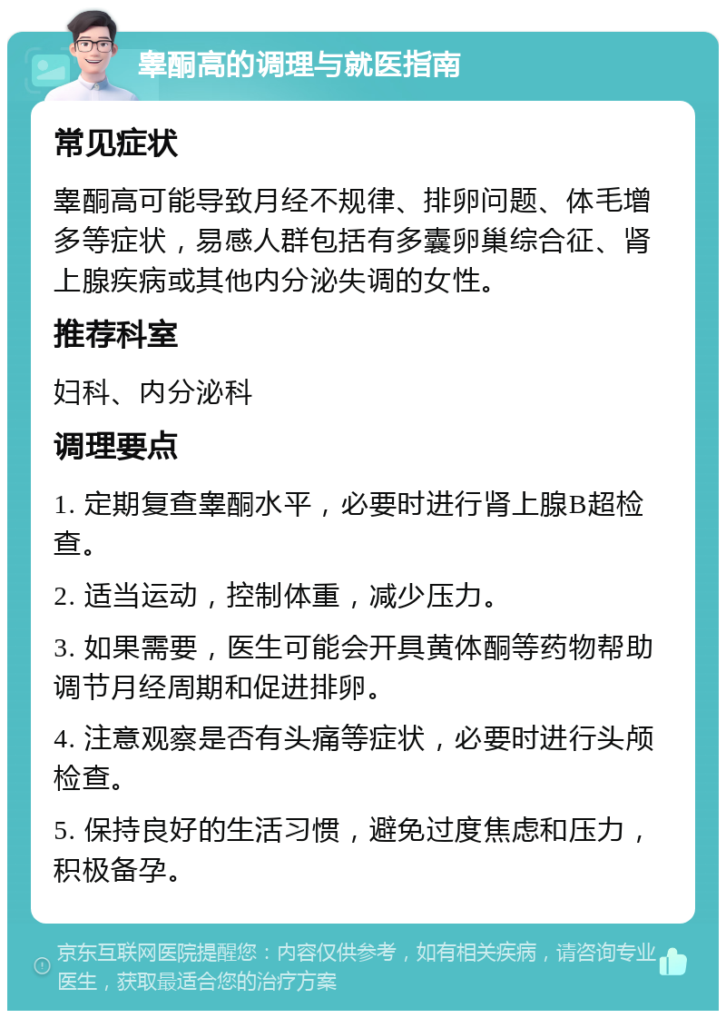 睾酮高的调理与就医指南 常见症状 睾酮高可能导致月经不规律、排卵问题、体毛增多等症状，易感人群包括有多囊卵巢综合征、肾上腺疾病或其他内分泌失调的女性。 推荐科室 妇科、内分泌科 调理要点 1. 定期复查睾酮水平，必要时进行肾上腺B超检查。 2. 适当运动，控制体重，减少压力。 3. 如果需要，医生可能会开具黄体酮等药物帮助调节月经周期和促进排卵。 4. 注意观察是否有头痛等症状，必要时进行头颅检查。 5. 保持良好的生活习惯，避免过度焦虑和压力，积极备孕。