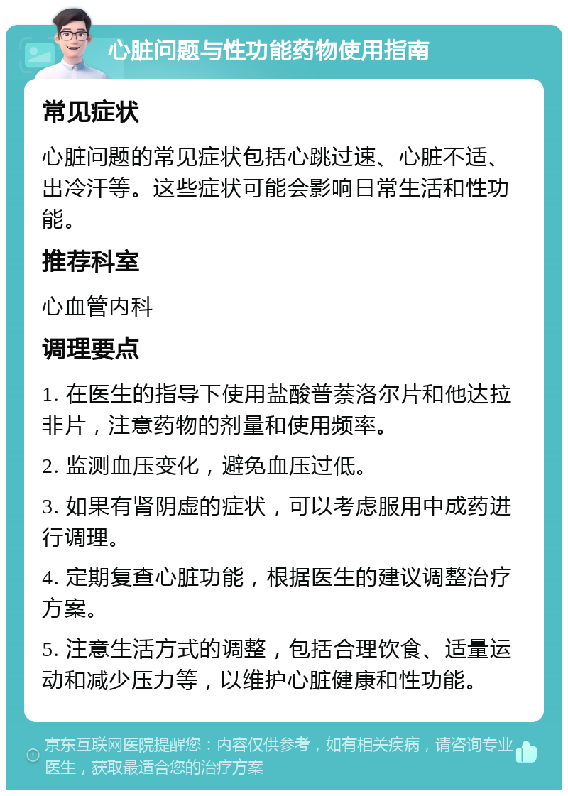 心脏问题与性功能药物使用指南 常见症状 心脏问题的常见症状包括心跳过速、心脏不适、出冷汗等。这些症状可能会影响日常生活和性功能。 推荐科室 心血管内科 调理要点 1. 在医生的指导下使用盐酸普萘洛尔片和他达拉非片，注意药物的剂量和使用频率。 2. 监测血压变化，避免血压过低。 3. 如果有肾阴虚的症状，可以考虑服用中成药进行调理。 4. 定期复查心脏功能，根据医生的建议调整治疗方案。 5. 注意生活方式的调整，包括合理饮食、适量运动和减少压力等，以维护心脏健康和性功能。