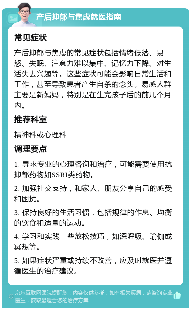 产后抑郁与焦虑就医指南 常见症状 产后抑郁与焦虑的常见症状包括情绪低落、易怒、失眠、注意力难以集中、记忆力下降、对生活失去兴趣等。这些症状可能会影响日常生活和工作，甚至导致患者产生自杀的念头。易感人群主要是新妈妈，特别是在生完孩子后的前几个月内。 推荐科室 精神科或心理科 调理要点 1. 寻求专业的心理咨询和治疗，可能需要使用抗抑郁药物如SSRI类药物。 2. 加强社交支持，和家人、朋友分享自己的感受和困扰。 3. 保持良好的生活习惯，包括规律的作息、均衡的饮食和适量的运动。 4. 学习和实践一些放松技巧，如深呼吸、瑜伽或冥想等。 5. 如果症状严重或持续不改善，应及时就医并遵循医生的治疗建议。