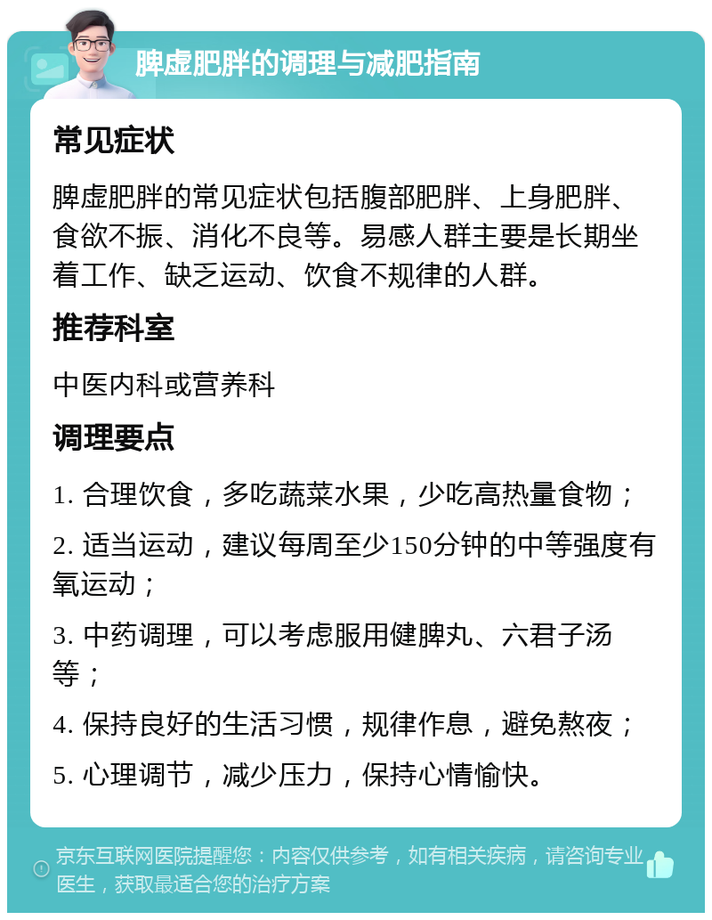 脾虚肥胖的调理与减肥指南 常见症状 脾虚肥胖的常见症状包括腹部肥胖、上身肥胖、食欲不振、消化不良等。易感人群主要是长期坐着工作、缺乏运动、饮食不规律的人群。 推荐科室 中医内科或营养科 调理要点 1. 合理饮食，多吃蔬菜水果，少吃高热量食物； 2. 适当运动，建议每周至少150分钟的中等强度有氧运动； 3. 中药调理，可以考虑服用健脾丸、六君子汤等； 4. 保持良好的生活习惯，规律作息，避免熬夜； 5. 心理调节，减少压力，保持心情愉快。