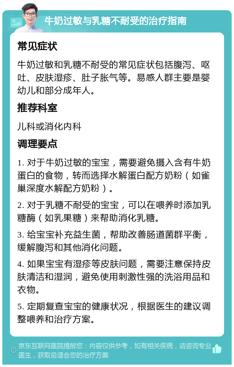 牛奶过敏与乳糖不耐受的治疗指南 常见症状 牛奶过敏和乳糖不耐受的常见症状包括腹泻、呕吐、皮肤湿疹、肚子胀气等。易感人群主要是婴幼儿和部分成年人。 推荐科室 儿科或消化内科 调理要点 1. 对于牛奶过敏的宝宝，需要避免摄入含有牛奶蛋白的食物，转而选择水解蛋白配方奶粉（如雀巢深度水解配方奶粉）。 2. 对于乳糖不耐受的宝宝，可以在喂养时添加乳糖酶（如乳果糖）来帮助消化乳糖。 3. 给宝宝补充益生菌，帮助改善肠道菌群平衡，缓解腹泻和其他消化问题。 4. 如果宝宝有湿疹等皮肤问题，需要注意保持皮肤清洁和湿润，避免使用刺激性强的洗浴用品和衣物。 5. 定期复查宝宝的健康状况，根据医生的建议调整喂养和治疗方案。