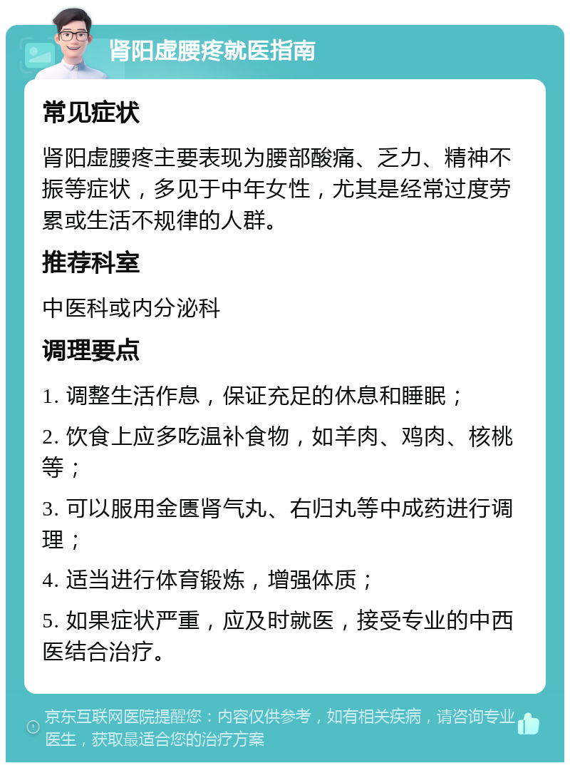 肾阳虚腰疼就医指南 常见症状 肾阳虚腰疼主要表现为腰部酸痛、乏力、精神不振等症状，多见于中年女性，尤其是经常过度劳累或生活不规律的人群。 推荐科室 中医科或内分泌科 调理要点 1. 调整生活作息，保证充足的休息和睡眠； 2. 饮食上应多吃温补食物，如羊肉、鸡肉、核桃等； 3. 可以服用金匮肾气丸、右归丸等中成药进行调理； 4. 适当进行体育锻炼，增强体质； 5. 如果症状严重，应及时就医，接受专业的中西医结合治疗。