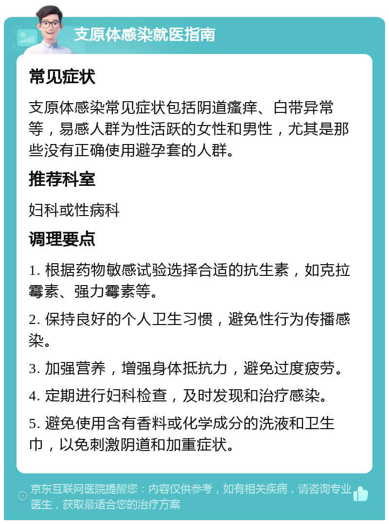 支原体感染就医指南 常见症状 支原体感染常见症状包括阴道瘙痒、白带异常等，易感人群为性活跃的女性和男性，尤其是那些没有正确使用避孕套的人群。 推荐科室 妇科或性病科 调理要点 1. 根据药物敏感试验选择合适的抗生素，如克拉霉素、强力霉素等。 2. 保持良好的个人卫生习惯，避免性行为传播感染。 3. 加强营养，增强身体抵抗力，避免过度疲劳。 4. 定期进行妇科检查，及时发现和治疗感染。 5. 避免使用含有香料或化学成分的洗液和卫生巾，以免刺激阴道和加重症状。