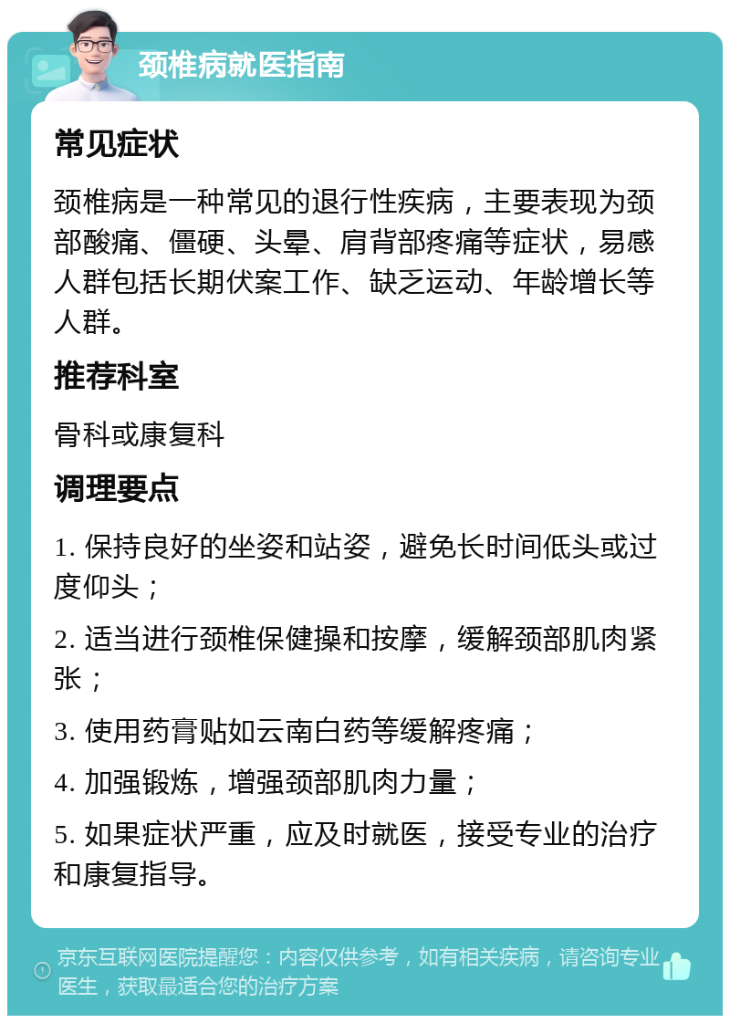 颈椎病就医指南 常见症状 颈椎病是一种常见的退行性疾病，主要表现为颈部酸痛、僵硬、头晕、肩背部疼痛等症状，易感人群包括长期伏案工作、缺乏运动、年龄增长等人群。 推荐科室 骨科或康复科 调理要点 1. 保持良好的坐姿和站姿，避免长时间低头或过度仰头； 2. 适当进行颈椎保健操和按摩，缓解颈部肌肉紧张； 3. 使用药膏贴如云南白药等缓解疼痛； 4. 加强锻炼，增强颈部肌肉力量； 5. 如果症状严重，应及时就医，接受专业的治疗和康复指导。