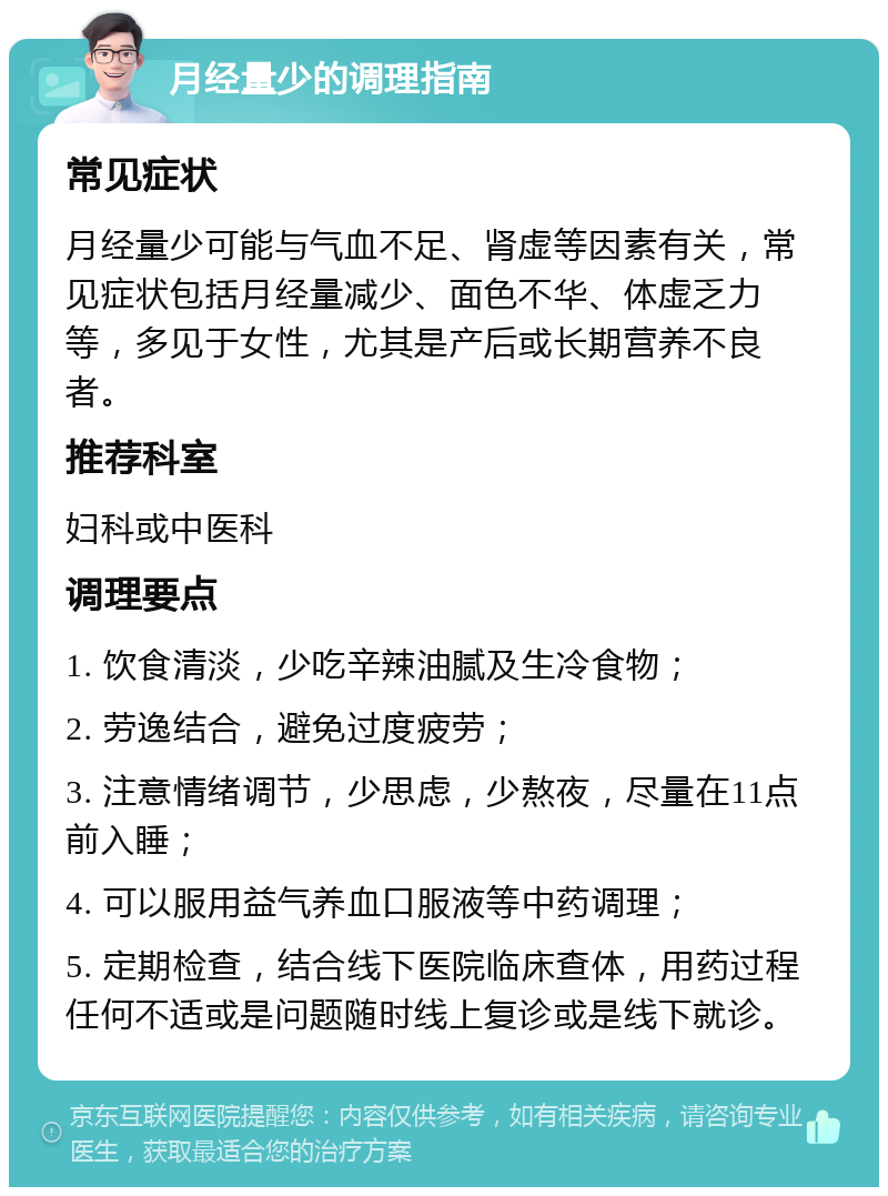 月经量少的调理指南 常见症状 月经量少可能与气血不足、肾虚等因素有关，常见症状包括月经量减少、面色不华、体虚乏力等，多见于女性，尤其是产后或长期营养不良者。 推荐科室 妇科或中医科 调理要点 1. 饮食清淡，少吃辛辣油腻及生冷食物； 2. 劳逸结合，避免过度疲劳； 3. 注意情绪调节，少思虑，少熬夜，尽量在11点前入睡； 4. 可以服用益气养血口服液等中药调理； 5. 定期检查，结合线下医院临床查体，用药过程任何不适或是问题随时线上复诊或是线下就诊。