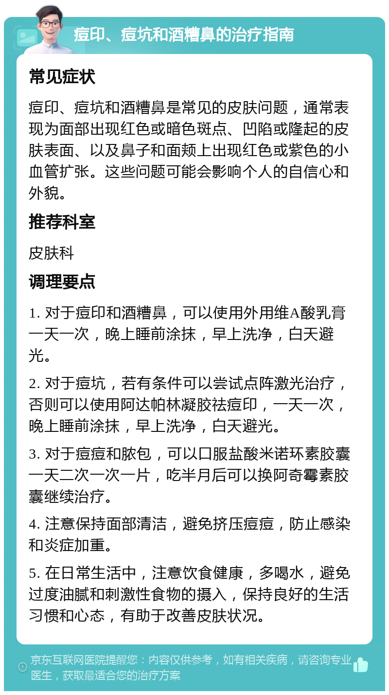 痘印、痘坑和酒糟鼻的治疗指南 常见症状 痘印、痘坑和酒糟鼻是常见的皮肤问题，通常表现为面部出现红色或暗色斑点、凹陷或隆起的皮肤表面、以及鼻子和面颊上出现红色或紫色的小血管扩张。这些问题可能会影响个人的自信心和外貌。 推荐科室 皮肤科 调理要点 1. 对于痘印和酒糟鼻，可以使用外用维A酸乳膏一天一次，晚上睡前涂抹，早上洗净，白天避光。 2. 对于痘坑，若有条件可以尝试点阵激光治疗，否则可以使用阿达帕林凝胶祛痘印，一天一次，晚上睡前涂抹，早上洗净，白天避光。 3. 对于痘痘和脓包，可以口服盐酸米诺环素胶囊一天二次一次一片，吃半月后可以换阿奇霉素胶囊继续治疗。 4. 注意保持面部清洁，避免挤压痘痘，防止感染和炎症加重。 5. 在日常生活中，注意饮食健康，多喝水，避免过度油腻和刺激性食物的摄入，保持良好的生活习惯和心态，有助于改善皮肤状况。