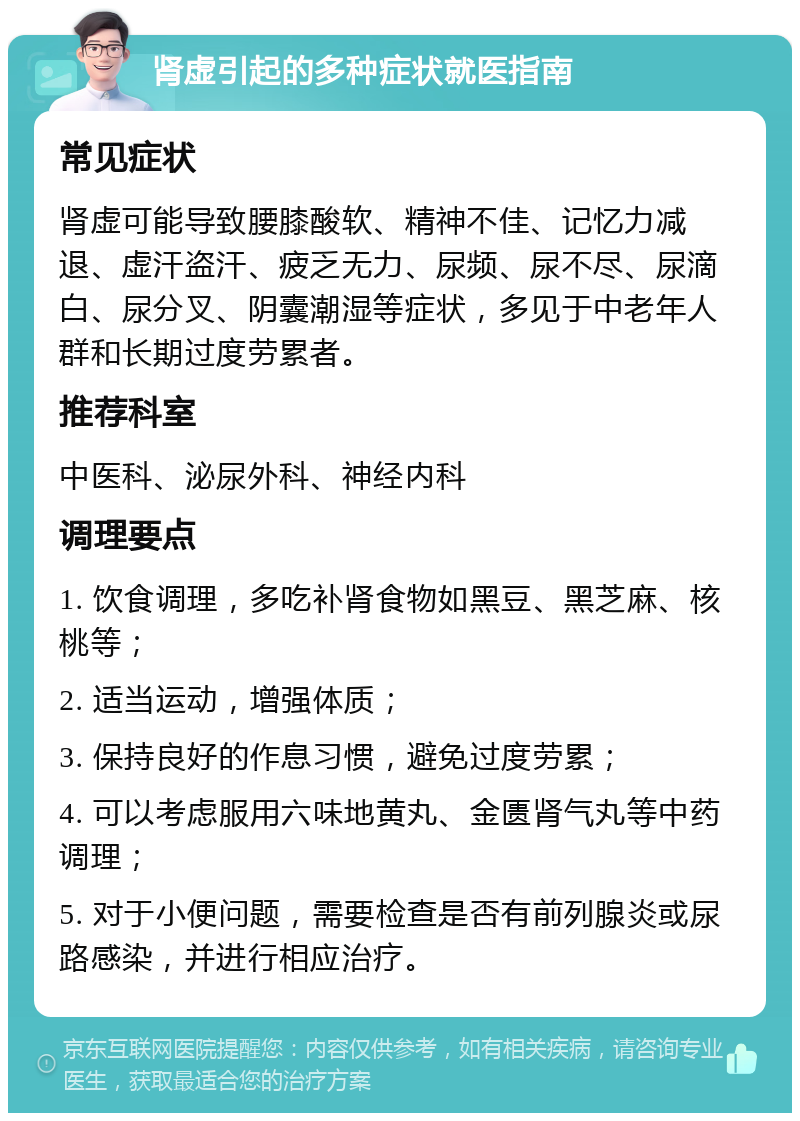 肾虚引起的多种症状就医指南 常见症状 肾虚可能导致腰膝酸软、精神不佳、记忆力减退、虚汗盗汗、疲乏无力、尿频、尿不尽、尿滴白、尿分叉、阴囊潮湿等症状，多见于中老年人群和长期过度劳累者。 推荐科室 中医科、泌尿外科、神经内科 调理要点 1. 饮食调理，多吃补肾食物如黑豆、黑芝麻、核桃等； 2. 适当运动，增强体质； 3. 保持良好的作息习惯，避免过度劳累； 4. 可以考虑服用六味地黄丸、金匮肾气丸等中药调理； 5. 对于小便问题，需要检查是否有前列腺炎或尿路感染，并进行相应治疗。