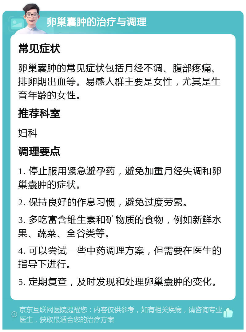 卵巢囊肿的治疗与调理 常见症状 卵巢囊肿的常见症状包括月经不调、腹部疼痛、排卵期出血等。易感人群主要是女性，尤其是生育年龄的女性。 推荐科室 妇科 调理要点 1. 停止服用紧急避孕药，避免加重月经失调和卵巢囊肿的症状。 2. 保持良好的作息习惯，避免过度劳累。 3. 多吃富含维生素和矿物质的食物，例如新鲜水果、蔬菜、全谷类等。 4. 可以尝试一些中药调理方案，但需要在医生的指导下进行。 5. 定期复查，及时发现和处理卵巢囊肿的变化。