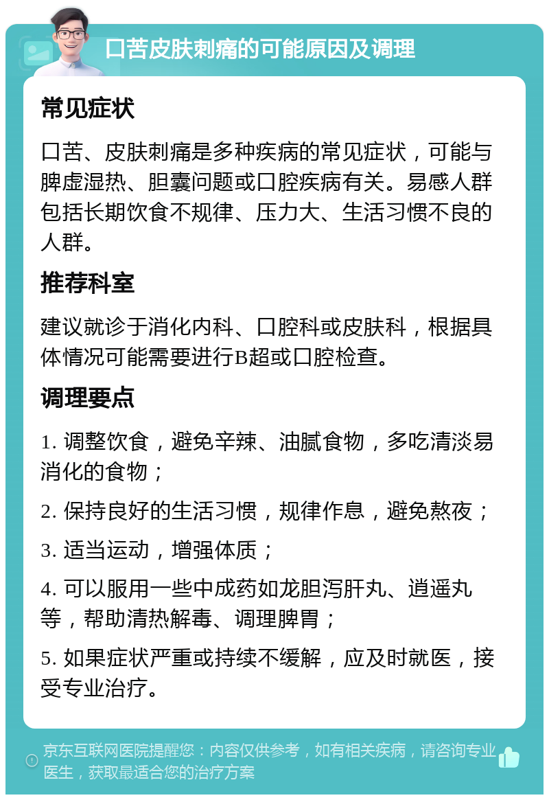 口苦皮肤刺痛的可能原因及调理 常见症状 口苦、皮肤刺痛是多种疾病的常见症状，可能与脾虚湿热、胆囊问题或口腔疾病有关。易感人群包括长期饮食不规律、压力大、生活习惯不良的人群。 推荐科室 建议就诊于消化内科、口腔科或皮肤科，根据具体情况可能需要进行B超或口腔检查。 调理要点 1. 调整饮食，避免辛辣、油腻食物，多吃清淡易消化的食物； 2. 保持良好的生活习惯，规律作息，避免熬夜； 3. 适当运动，增强体质； 4. 可以服用一些中成药如龙胆泻肝丸、逍遥丸等，帮助清热解毒、调理脾胃； 5. 如果症状严重或持续不缓解，应及时就医，接受专业治疗。