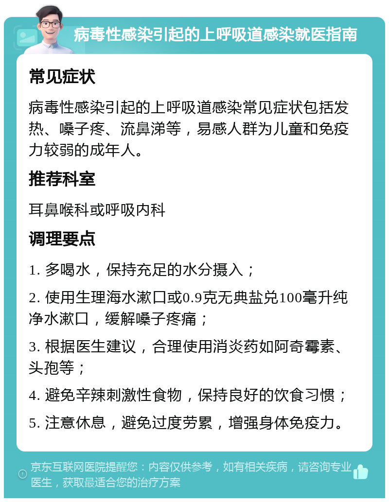 病毒性感染引起的上呼吸道感染就医指南 常见症状 病毒性感染引起的上呼吸道感染常见症状包括发热、嗓子疼、流鼻涕等，易感人群为儿童和免疫力较弱的成年人。 推荐科室 耳鼻喉科或呼吸内科 调理要点 1. 多喝水，保持充足的水分摄入； 2. 使用生理海水漱口或0.9克无典盐兑100毫升纯净水漱口，缓解嗓子疼痛； 3. 根据医生建议，合理使用消炎药如阿奇霉素、头孢等； 4. 避免辛辣刺激性食物，保持良好的饮食习惯； 5. 注意休息，避免过度劳累，增强身体免疫力。