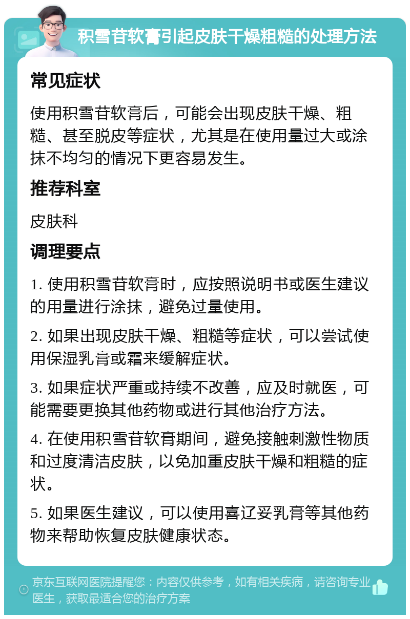 积雪苷软膏引起皮肤干燥粗糙的处理方法 常见症状 使用积雪苷软膏后，可能会出现皮肤干燥、粗糙、甚至脱皮等症状，尤其是在使用量过大或涂抹不均匀的情况下更容易发生。 推荐科室 皮肤科 调理要点 1. 使用积雪苷软膏时，应按照说明书或医生建议的用量进行涂抹，避免过量使用。 2. 如果出现皮肤干燥、粗糙等症状，可以尝试使用保湿乳膏或霜来缓解症状。 3. 如果症状严重或持续不改善，应及时就医，可能需要更换其他药物或进行其他治疗方法。 4. 在使用积雪苷软膏期间，避免接触刺激性物质和过度清洁皮肤，以免加重皮肤干燥和粗糙的症状。 5. 如果医生建议，可以使用喜辽妥乳膏等其他药物来帮助恢复皮肤健康状态。