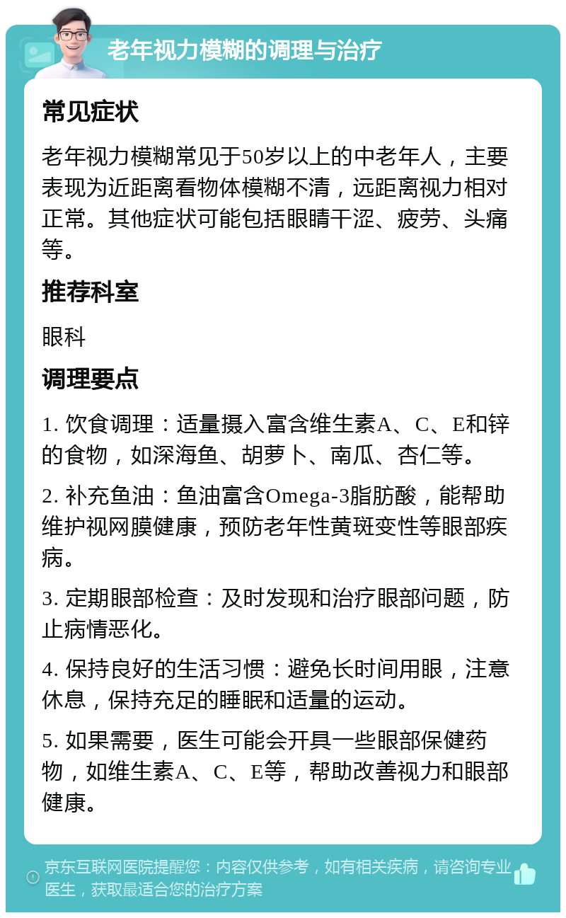 老年视力模糊的调理与治疗 常见症状 老年视力模糊常见于50岁以上的中老年人，主要表现为近距离看物体模糊不清，远距离视力相对正常。其他症状可能包括眼睛干涩、疲劳、头痛等。 推荐科室 眼科 调理要点 1. 饮食调理：适量摄入富含维生素A、C、E和锌的食物，如深海鱼、胡萝卜、南瓜、杏仁等。 2. 补充鱼油：鱼油富含Omega-3脂肪酸，能帮助维护视网膜健康，预防老年性黄斑变性等眼部疾病。 3. 定期眼部检查：及时发现和治疗眼部问题，防止病情恶化。 4. 保持良好的生活习惯：避免长时间用眼，注意休息，保持充足的睡眠和适量的运动。 5. 如果需要，医生可能会开具一些眼部保健药物，如维生素A、C、E等，帮助改善视力和眼部健康。