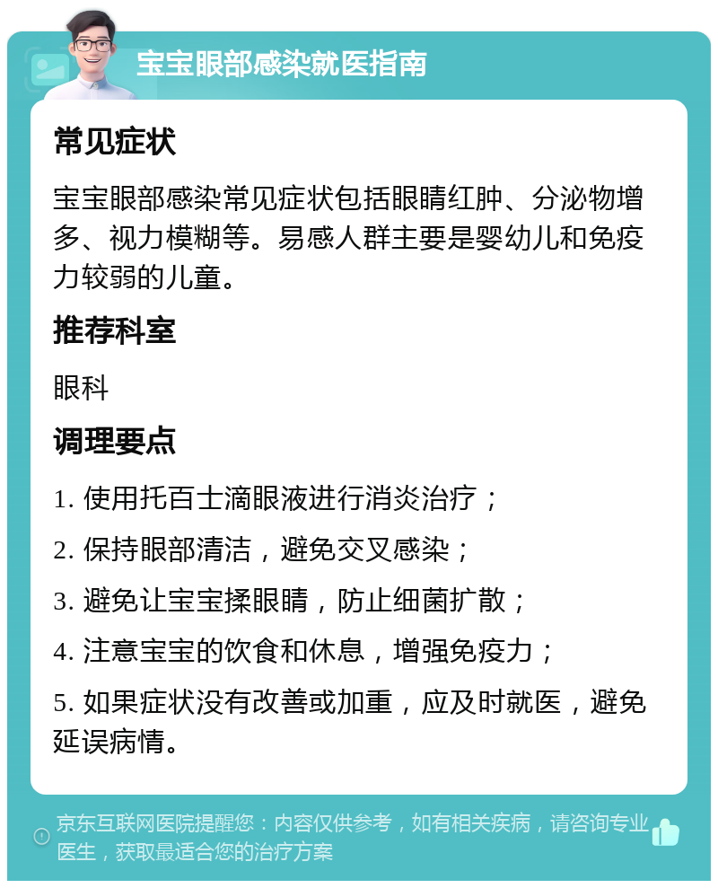 宝宝眼部感染就医指南 常见症状 宝宝眼部感染常见症状包括眼睛红肿、分泌物增多、视力模糊等。易感人群主要是婴幼儿和免疫力较弱的儿童。 推荐科室 眼科 调理要点 1. 使用托百士滴眼液进行消炎治疗； 2. 保持眼部清洁，避免交叉感染； 3. 避免让宝宝揉眼睛，防止细菌扩散； 4. 注意宝宝的饮食和休息，增强免疫力； 5. 如果症状没有改善或加重，应及时就医，避免延误病情。