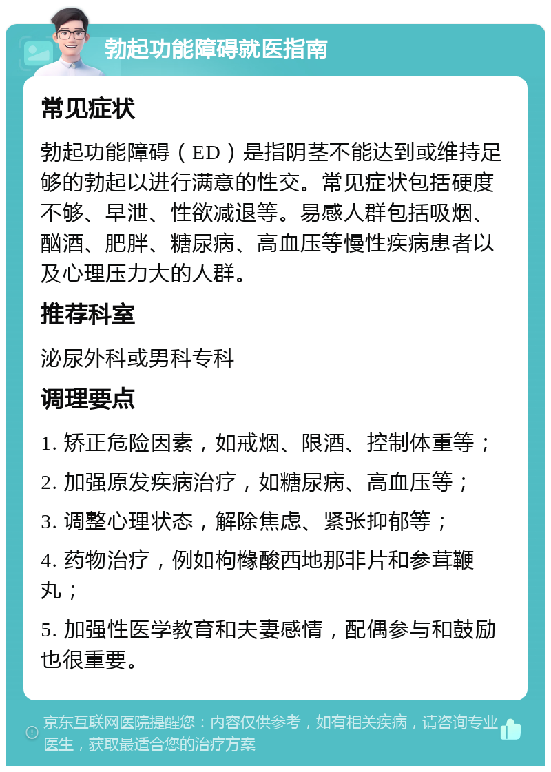 勃起功能障碍就医指南 常见症状 勃起功能障碍（ED）是指阴茎不能达到或维持足够的勃起以进行满意的性交。常见症状包括硬度不够、早泄、性欲减退等。易感人群包括吸烟、酗酒、肥胖、糖尿病、高血压等慢性疾病患者以及心理压力大的人群。 推荐科室 泌尿外科或男科专科 调理要点 1. 矫正危险因素，如戒烟、限酒、控制体重等； 2. 加强原发疾病治疗，如糖尿病、高血压等； 3. 调整心理状态，解除焦虑、紧张抑郁等； 4. 药物治疗，例如枸橼酸西地那非片和参茸鞭丸； 5. 加强性医学教育和夫妻感情，配偶参与和鼓励也很重要。