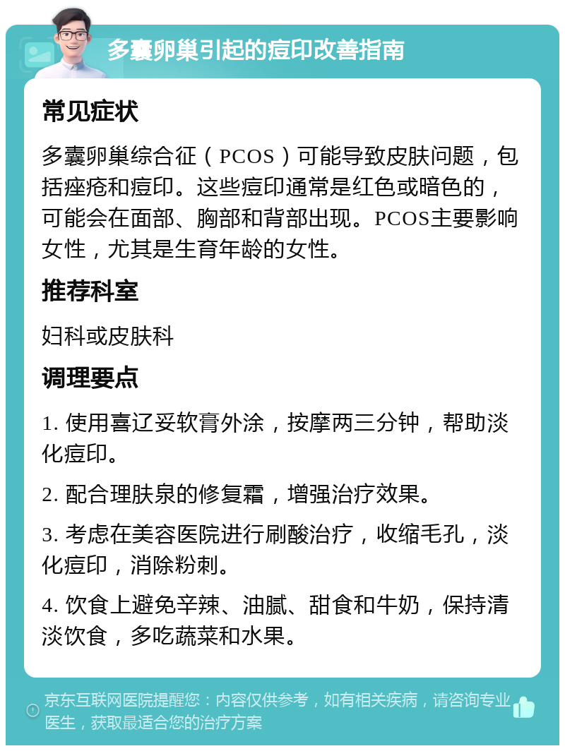 多囊卵巢引起的痘印改善指南 常见症状 多囊卵巢综合征（PCOS）可能导致皮肤问题，包括痤疮和痘印。这些痘印通常是红色或暗色的，可能会在面部、胸部和背部出现。PCOS主要影响女性，尤其是生育年龄的女性。 推荐科室 妇科或皮肤科 调理要点 1. 使用喜辽妥软膏外涂，按摩两三分钟，帮助淡化痘印。 2. 配合理肤泉的修复霜，增强治疗效果。 3. 考虑在美容医院进行刷酸治疗，收缩毛孔，淡化痘印，消除粉刺。 4. 饮食上避免辛辣、油腻、甜食和牛奶，保持清淡饮食，多吃蔬菜和水果。